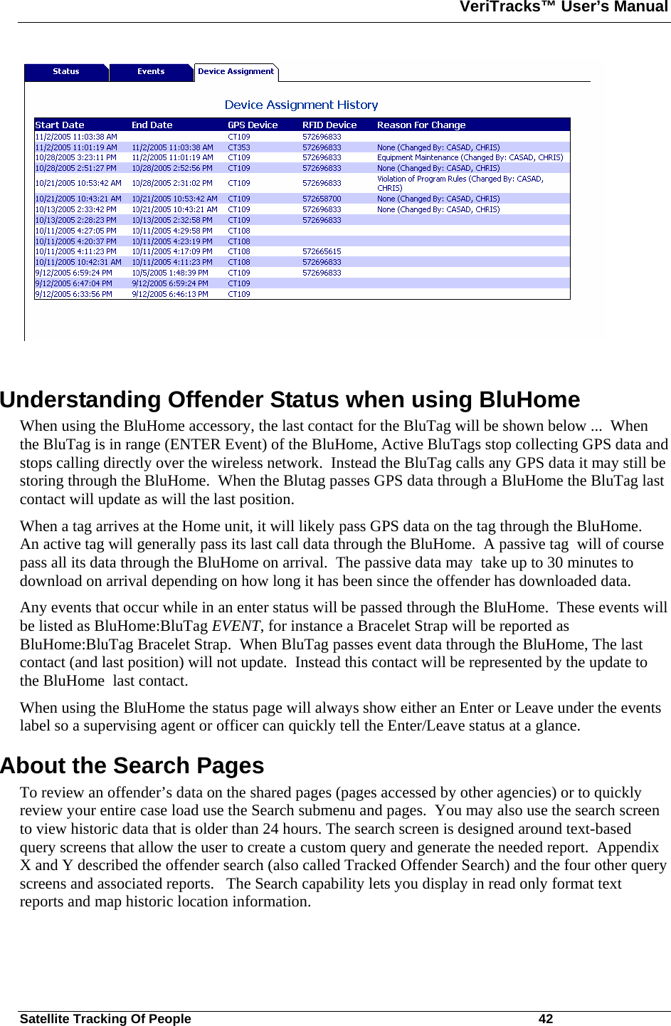 VeriTracks™ User’s Manual  Satellite Tracking Of People       42   Understanding Offender Status when using BluHome When using the BluHome accessory, the last contact for the BluTag will be shown below ...  When the BluTag is in range (ENTER Event) of the BluHome, Active BluTags stop collecting GPS data and stops calling directly over the wireless network.  Instead the BluTag calls any GPS data it may still be storing through the BluHome.  When the Blutag passes GPS data through a BluHome the BluTag last contact will update as will the last position.  When a tag arrives at the Home unit, it will likely pass GPS data on the tag through the BluHome.  An active tag will generally pass its last call data through the BluHome.  A passive tag  will of course pass all its data through the BluHome on arrival.  The passive data may  take up to 30 minutes to download on arrival depending on how long it has been since the offender has downloaded data.  Any events that occur while in an enter status will be passed through the BluHome.  These events will be listed as BluHome:BluTag EVENT, for instance a Bracelet Strap will be reported as  BluHome:BluTag Bracelet Strap.  When BluTag passes event data through the BluHome, The last contact (and last position) will not update.  Instead this contact will be represented by the update to the BluHome  last contact. When using the BluHome the status page will always show either an Enter or Leave under the events label so a supervising agent or officer can quickly tell the Enter/Leave status at a glance.  About the Search Pages  To review an offender’s data on the shared pages (pages accessed by other agencies) or to quickly review your entire case load use the Search submenu and pages.  You may also use the search screen to view historic data that is older than 24 hours. The search screen is designed around text-based query screens that allow the user to create a custom query and generate the needed report.  Appendix X and Y described the offender search (also called Tracked Offender Search) and the four other query screens and associated reports.   The Search capability lets you display in read only format text reports and map historic location information. 