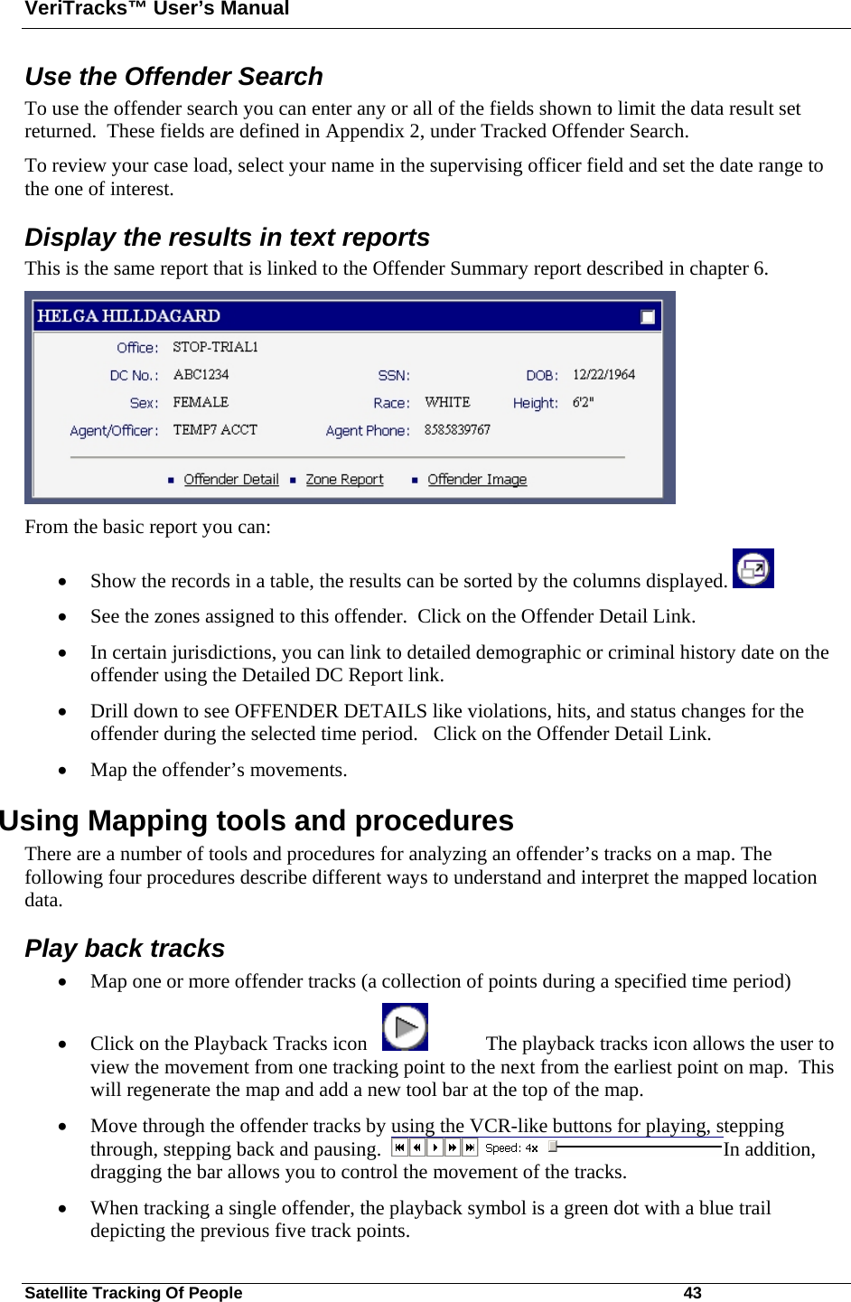 VeriTracks™ User’s Manual Satellite Tracking Of People       43 Use the Offender Search  To use the offender search you can enter any or all of the fields shown to limit the data result set returned.  These fields are defined in Appendix 2, under Tracked Offender Search. To review your case load, select your name in the supervising officer field and set the date range to the one of interest. Display the results in text reports This is the same report that is linked to the Offender Summary report described in chapter 6.   From the basic report you can:  • Show the records in a table, the results can be sorted by the columns displayed.   • See the zones assigned to this offender.  Click on the Offender Detail Link. • In certain jurisdictions, you can link to detailed demographic or criminal history date on the offender using the Detailed DC Report link.  • Drill down to see OFFENDER DETAILS like violations, hits, and status changes for the offender during the selected time period.   Click on the Offender Detail Link. • Map the offender’s movements. Using Mapping tools and procedures There are a number of tools and procedures for analyzing an offender’s tracks on a map. The following four procedures describe different ways to understand and interpret the mapped location data.   Play back tracks • Map one or more offender tracks (a collection of points during a specified time period)  • Click on the Playback Tracks icon       The playback tracks icon allows the user to view the movement from one tracking point to the next from the earliest point on map.  This will regenerate the map and add a new tool bar at the top of the map.   • Move through the offender tracks by using the VCR-like buttons for playing, stepping through, stepping back and pausing.   In addition, dragging the bar allows you to control the movement of the tracks.   • When tracking a single offender, the playback symbol is a green dot with a blue trail depicting the previous five track points.   