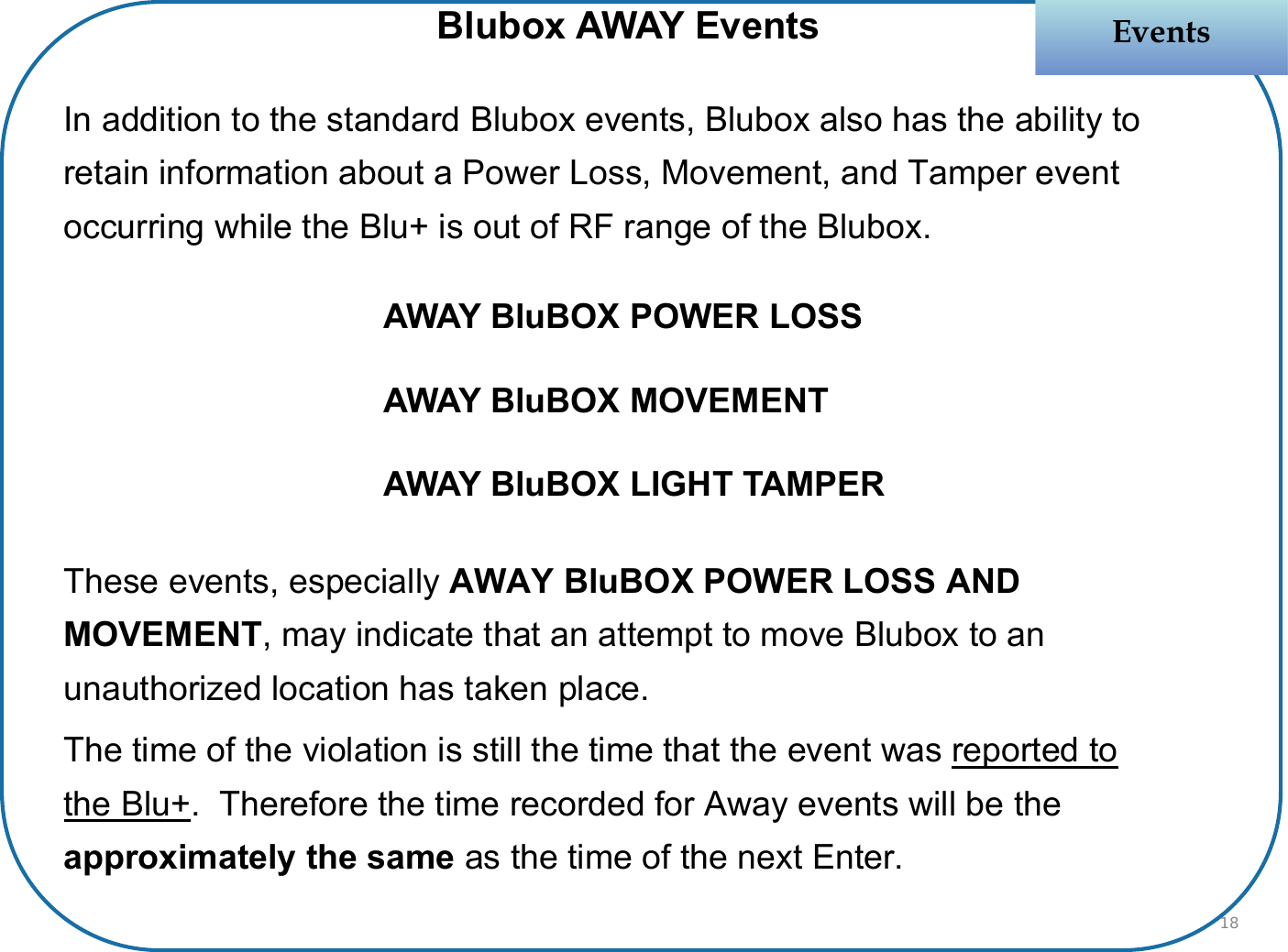 In addition to the standard Blubox events, Blubox also has the ability to retain information about a Power Loss, Movement, and Tamper event occurring while the Blu+ is out of RF range of the Blubox.These events, especially AWAY BluBOX POWER LOSS AND MOVEMENT, may indicate that an attempt to move Blubox to an unauthorized location has taken place. The time of the violation is still the time that the event was reported to the Blu+.  Therefore the time recorded for Away events will be the approximately the same as the time of the next Enter.  EventsEventsBlubox AWAY EventsAWAY BluBOX POWER LOSSAWAY BluBOX MOVEMENTAWAY BluBOX LIGHT TAMPER18