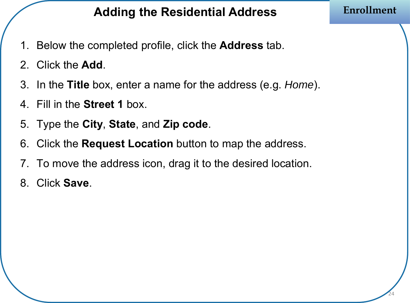1. Below the completed profile, click the Address tab.2. Click the Add.3. In the Title box, enter a name for the address (e.g. Home).4. Fill in the Street 1 box.5. Type the City, State, and Zip code.6. Click the Request Location button to map the address.7. To move the address icon, drag it to the desired location.8. Click Save.EnrollmentEnrollmentAdding the Residential Address24