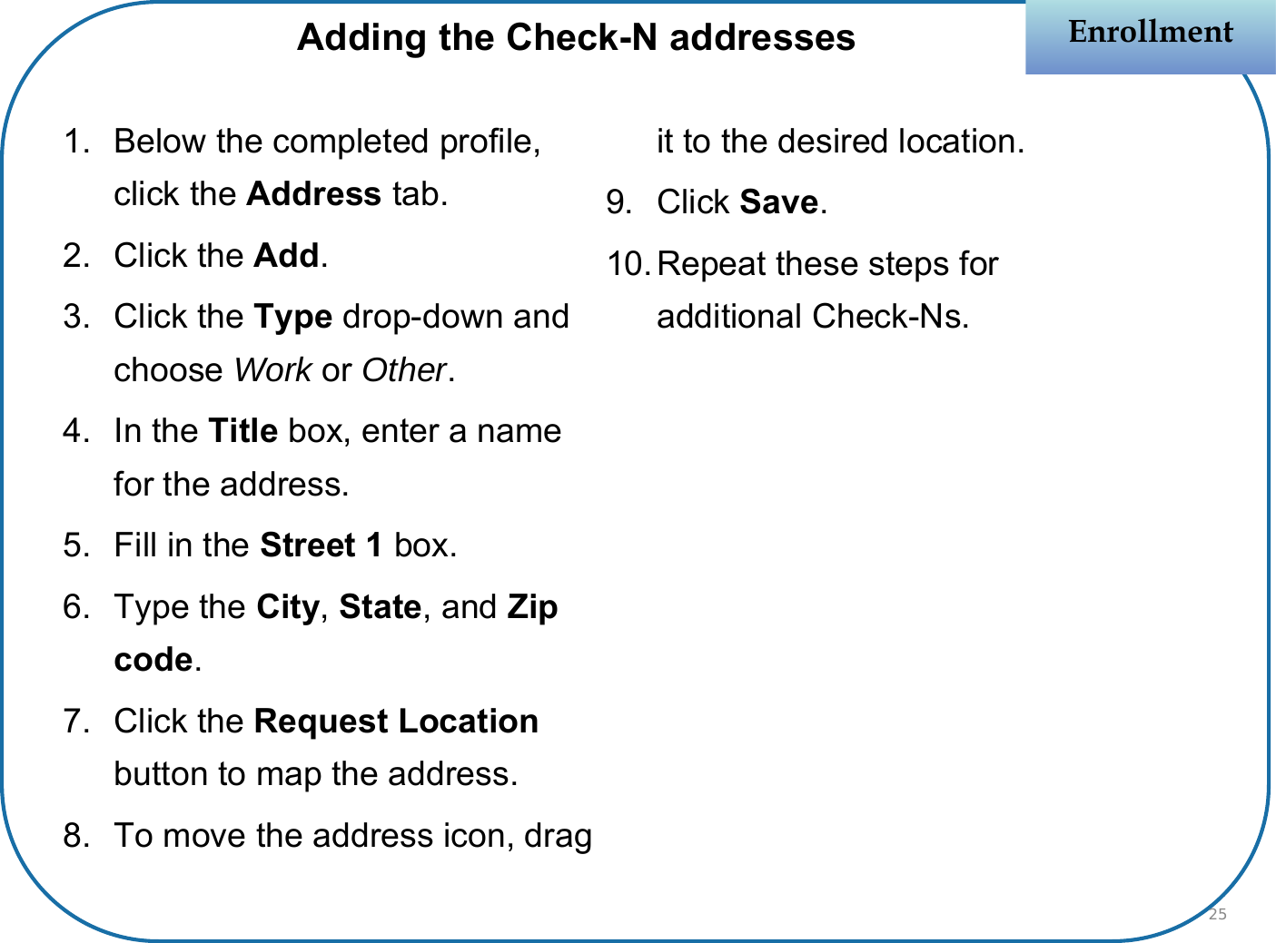 1. Below the completed profile, click the Address tab.2. Click the Add.3. Click the Type drop-down and choose Work or Other.4. In the Title box, enter a name for the address.5. Fill in the Street 1 box.6. Type the City, State, and Zip code.7. Click the Request Location button to map the address.8. To move the address icon, drag it to the desired location.9. Click Save.10.Repeat these steps for additional Check-Ns.EnrollmentEnrollmentAdding the Check-N addresses25