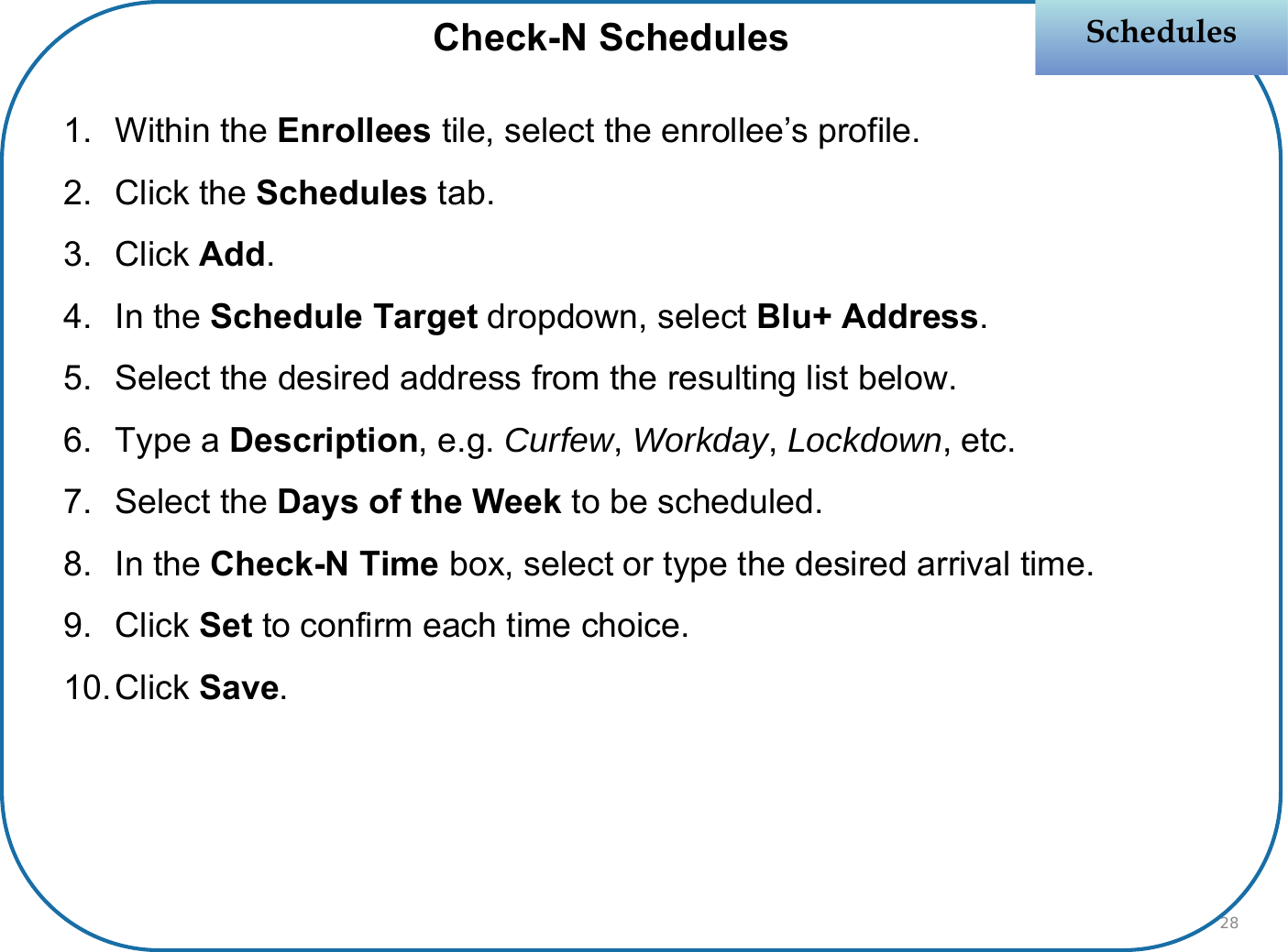 1. Within the Enrollees tile, select the enrollee’s profile.2. Click the Schedules tab.3. Click Add.4. In the Schedule Target dropdown, select Blu+ Address.5. Select the desired address from the resulting list below.6. Type a Description, e.g. Curfew, Workday, Lockdown, etc.7. Select the Days of the Week to be scheduled.8. In the Check-N Time box, select or type the desired arrival time.9. Click Set to confirm each time choice.10.Click Save.SchedulesSchedulesCheck-N Schedules28