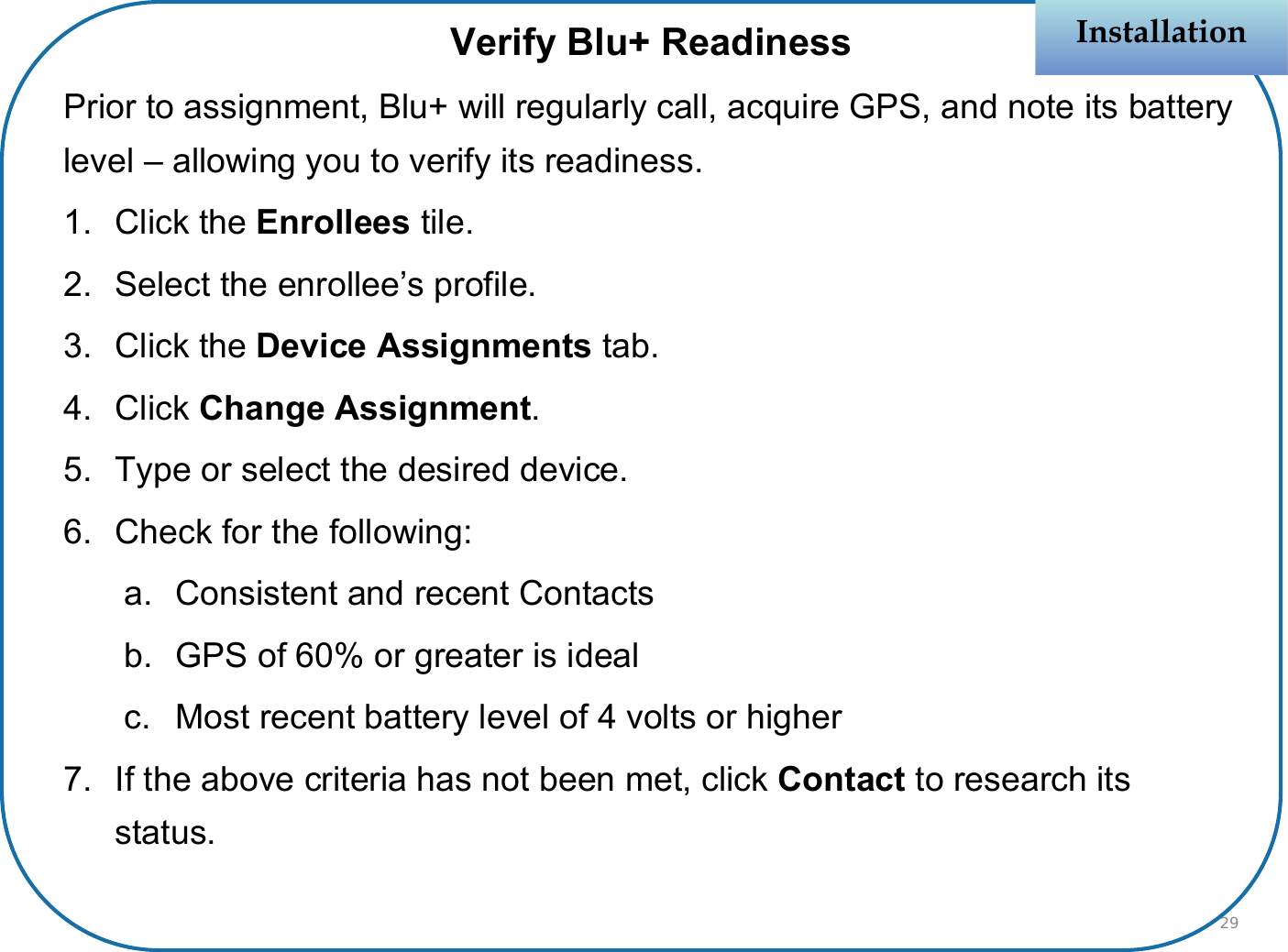 Verify Blu+ ReadinessPrior to assignment, Blu+ will regularly call, acquire GPS, and note its battery level – allowing you to verify its readiness.1. Click the Enrollees tile.2. Select the enrollee’s profile.3. Click the Device Assignments tab.4. Click Change Assignment.5. Type or select the desired device.6. Check for the following:a. Consistent and recent Contactsb. GPS of 60% or greater is idealc. Most recent battery level of 4 volts or higher7. If the above criteria has not been met, click Contact to research its status.InstallationInstallation29