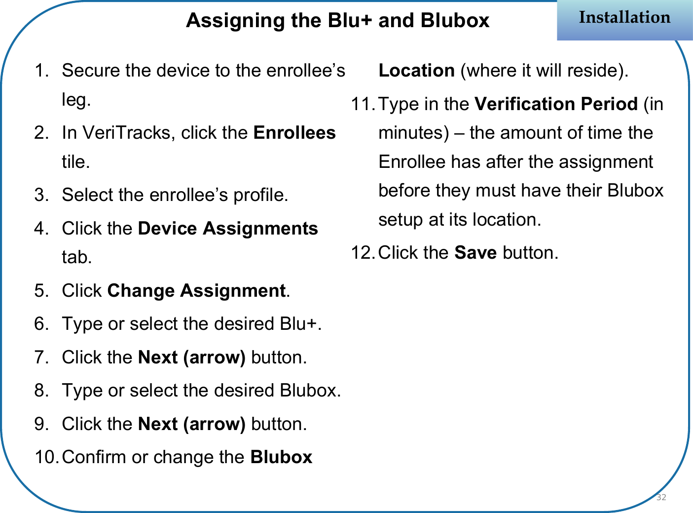 1. Secure the device to the enrollee’s leg.2. In VeriTracks, click the Enrolleestile.3. Select the enrollee’s profile.4. Click the Device Assignments tab.5. Click Change Assignment.6. Type or select the desired Blu+.7. Click the Next (arrow) button.8. Type or select the desired Blubox.9. Click the Next (arrow) button.10.Confirm or change the Blubox Location (where it will reside).11.Type in the Verification Period (in minutes) – the amount of time the Enrollee has after the assignment before they must have their Blubox setup at its location.12.Click the Save button.InstallationInstallationAssigning the Blu+ and Blubox32