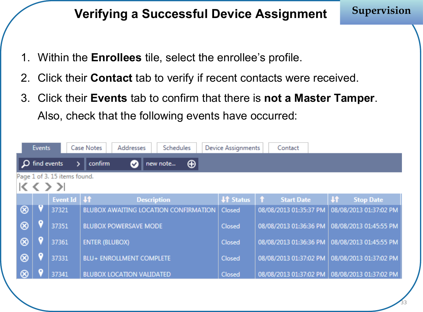 Verifying a Successful Device Assignment1. Within the Enrollees tile, select the enrollee’s profile.2. Click their Contact tab to verify if recent contacts were received.3. Click their Events tab to confirm that there is not a Master Tamper. Also, check that the following events have occurred:SupervisionSupervision33