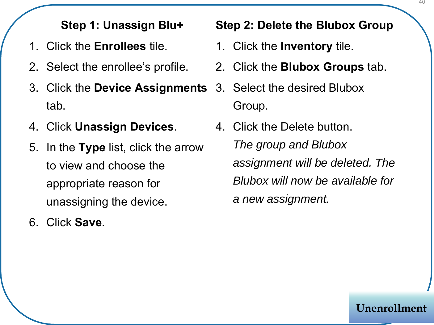 Step 1: Unassign Blu+1. Click the Enrollees tile.2. Select the enrollee’s profile.3. Click the Device Assignmentstab.4. Click Unassign Devices.5. In the Type list, click the arrow to view and choose the appropriate reason for unassigning the device.6. Click Save.Step 2: Delete the Blubox Group1. Click the Inventory tile.2. Click the Blubox Groups tab.3. Select the desired Blubox Group.4. Click the Delete button.The group and Blubox assignment will be deleted. The Blubox will now be available for a new assignment.UnenrollmentUnenrollment40