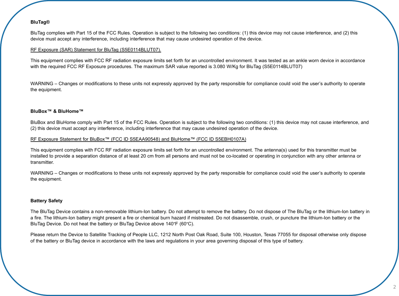 2BluTag® BluTag complies with Part 15 of the FCC Rules. Operation is subject to the following two conditions: (1) this device may not cause interference, and (2) this device must accept any interference, including interference that may cause undesired operation of the device.RF Exposure (SAR) Statement for BluTag (S5E0114BLUT07).This equipment complies with FCC RF radiation exposure limits set forth for an uncontrolled environment. It was tested as an ankle worn device in accordance with the required FCC RF Exposure procedures. The maximum SAR value reported is 3.080 W/Kg for BluTag (S5E0114BLUT07) WARNING – Changes or modifications to these units not expressly approved by the party responsible for compliance could void the user’s authority to operate the equipment.BluBox™ &amp; BluHome™BluBox and BluHome comply with Part 15 of the FCC Rules. Operation is subject to the following two conditions: (1) this device may not cause interference, and (2) this device must accept any interference, including interference that may cause undesired operation of the device.RF Exposure Statement for BluBox™ (FCC ID S5EAA90548) and BluHome™ (FCC ID S5EBH0107A)This equipment complies with FCC RF radiation exposure limits set forth for an uncontrolled environment. The antenna(s) used for this transmitter must be installed to provide a separation distance of at least 20 cm from all persons and must not be co-located or operating in conjunction with any other antenna or transmitter.WARNING – Changes or modifications to these units not expressly approved by the party responsible for compliance could void the user’s authority to operate the equipment.Battery SafetyThe BluTag Device contains a non-removable lithium-Ion battery. Do not attempt to remove the battery. Do not dispose of The BluTag or the lithium-Ion battery in a fire. The lithium-Ion battery might present a fire or chemical burn hazard if mistreated. Do not disassemble, crush, or puncture the lithium-Ion battery or the BluTag Device. Do not heat the battery or BluTag Device above 140°F (60°C).Please return the Device to Satellite Tracking of People LLC, 1212 North Post Oak Road, Suite 100, Houston, Texas 77055 for disposal otherwise only dispose of the battery or BluTag device in accordance with the laws and regulations in your area governing disposal of this type of battery.