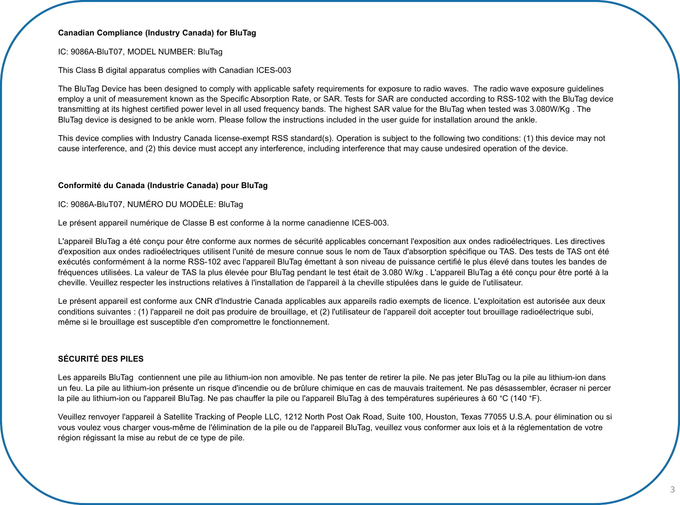 3Canadian Compliance (Industry Canada) for BluTag IC: 9086A-BluT07, MODEL NUMBER: BluTagThis Class B digital apparatus complies with Canadian ICES-003The BluTag Device has been designed to comply with applicable safety requirements for exposure to radio waves. The radio wave exposure guidelines employ a unit of measurement known as the Specific Absorption Rate, or SAR. Tests for SAR are conducted according to RSS-102 with the BluTag device transmitting at its highest certified power level in all used frequency bands. The highest SAR value for the BluTag when tested was 3.080W/Kg . The BluTag device is designed to be ankle worn. Please follow the instructions included in the user guide for installation around the ankle.This device complies with Industry Canada license-exempt RSS standard(s). Operation is subject to the following two conditions: (1) this device may not cause interference, and (2) this device must accept any interference, including interference that may cause undesired operation of the device.Conformité du Canada (Industrie Canada) pour BluTagIC: 9086A-BluT07, NUMÉRO DU MODÈLE: BluTagLe présent appareil numérique de Classe B est conforme à la norme canadienne ICES-003.L&apos;appareil BluTag a été conçu pour être conforme aux normes de sécurité applicables concernant l&apos;exposition aux ondes radioélectriques. Les directives d&apos;exposition aux ondes radioélectriques utilisent l&apos;unité de mesure connue sous le nom de Taux d&apos;absorption spécifique ou TAS. Des tests de TAS ont étéexécutés conformément à la norme RSS-102 avec l&apos;appareil BluTag émettant à son niveau de puissance certifié le plus élevé dans toutes les bandes de fréquences utilisées. La valeur de TAS la plus élevée pour BluTag pendant le test était de 3.080 W/kg . L&apos;appareil BluTag a été conçu pour être porté à la cheville. Veuillez respecter les instructions relatives à l&apos;installation de l&apos;appareil à la cheville stipulées dans le guide de l&apos;utilisateur.Le présent appareil est conforme aux CNR d&apos;Industrie Canada applicables aux appareils radio exempts de licence. L&apos;exploitation est autorisée aux deuxconditions suivantes : (1) l&apos;appareil ne doit pas produire de brouillage, et (2) l&apos;utilisateur de l&apos;appareil doit accepter tout brouillage radioélectrique subi, même si le brouillage est susceptible d&apos;en compromettre le fonctionnement.SÉCURITÉ DES PILESLes appareils BluTag  contiennent une pile au lithium-ion non amovible. Ne pas tenter de retirer la pile. Ne pas jeter BluTag ou la pile au lithium-ion dansun feu. La pile au lithium-ion présente un risque d&apos;incendie ou de brûlure chimique en cas de mauvais traitement. Ne pas désassembler, écraser ni percerla pile au lithium-ion ou l&apos;appareil BluTag. Ne pas chauffer la pile ou l&apos;appareil BluTag à des températures supérieures à 60 °C (140 °F).Veuillez renvoyer l&apos;appareil à Satellite Tracking of People LLC, 1212 North Post Oak Road, Suite 100, Houston, Texas 77055 U.S.A. pour élimination ou sivous voulez vous charger vous-même de l&apos;élimination de la pile ou de l&apos;appareil BluTag, veuillez vous conformer aux lois et à la réglementation de votrerégion régissant la mise au rebut de ce type de pile.