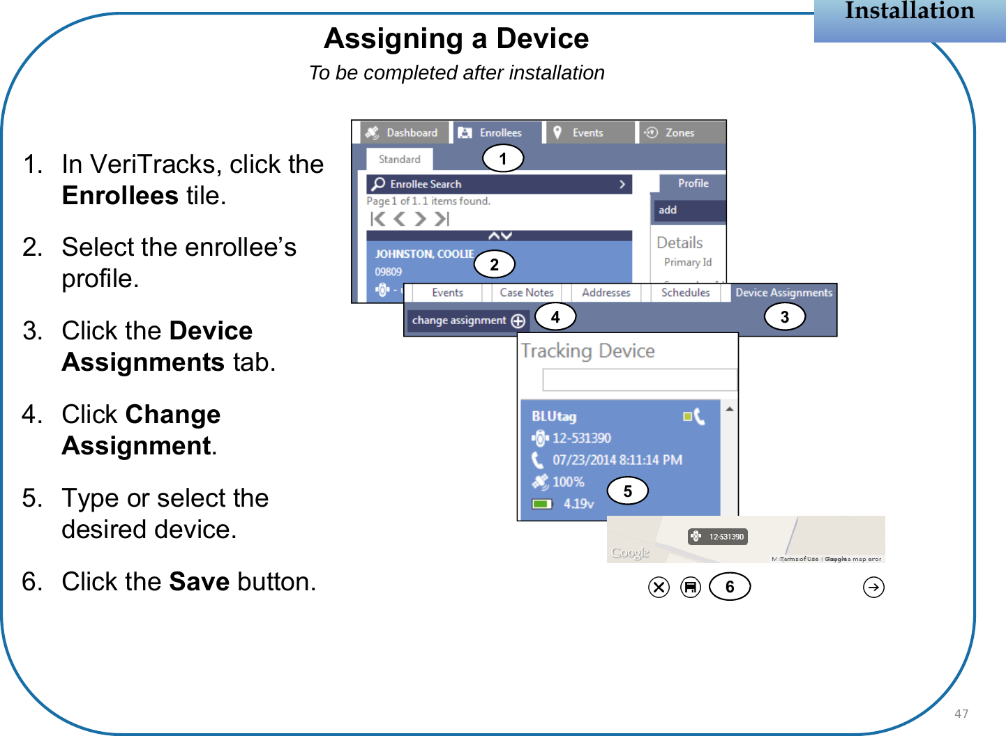 1. In VeriTracks, click the Enrollees tile.2. Select the enrollee’s profile.3. Click the Device Assignments tab.4. Click Change Assignment.5. Type or select the desired device.6. Click the Save button.InstallationInstallationAssigning a DeviceTo be completed after installation47124 356