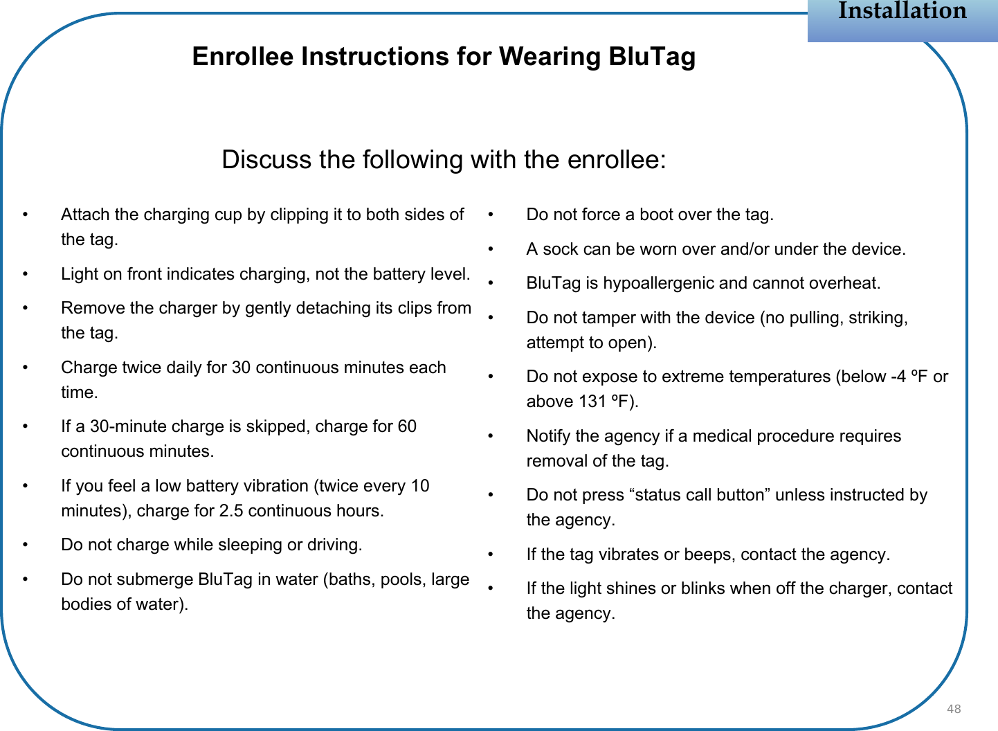 • Attach the charging cup by clipping it to both sides of the tag.• Light on front indicates charging, not the battery level.• Remove the charger by gently detaching its clips from the tag.• Charge twice daily for 30 continuous minutes each time.• If a 30-minute charge is skipped, charge for 60 continuous minutes.• If you feel a low battery vibration (twice every 10 minutes), charge for 2.5 continuous hours.• Do not charge while sleeping or driving.• Do not submerge BluTag in water (baths, pools, large bodies of water).• Do not force a boot over the tag.• A sock can be worn over and/or under the device.• BluTag is hypoallergenic and cannot overheat.• Do not tamper with the device (no pulling, striking, attempt to open).• Do not expose to extreme temperatures (below -4 ºF or above 131 ºF).• Notify the agency if a medical procedure requires removal of the tag.• Do not press “status call button” unless instructed by the agency.• If the tag vibrates or beeps, contact the agency.• If the light shines or blinks when off the charger, contact the agency.InstallationInstallation48Enrollee Instructions for Wearing BluTagDiscuss the following with the enrollee: