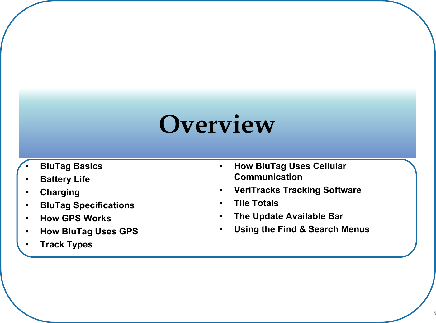 •BluTag Basics•Battery Life•Charging•BluTag Specifications•How GPS Works•How BluTag Uses GPS•Track Types•How BluTag Uses Cellular Communication•VeriTracks Tracking Software•Tile Totals•The Update Available Bar•Using the Find &amp; Search MenusOverviewOverview5