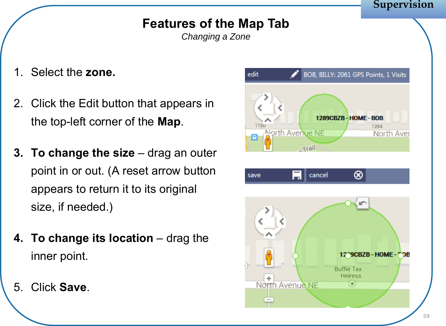 1. Select the zone.2. Click the Edit button that appears in the top-left corner of the Map.3. To change the size – drag an outer point in or out. (A reset arrow button appears to return it to its original size, if needed.)4. To change its location – drag the inner point.5. Click Save.SupervisionSupervision59Features of the Map TabChanging a Zone