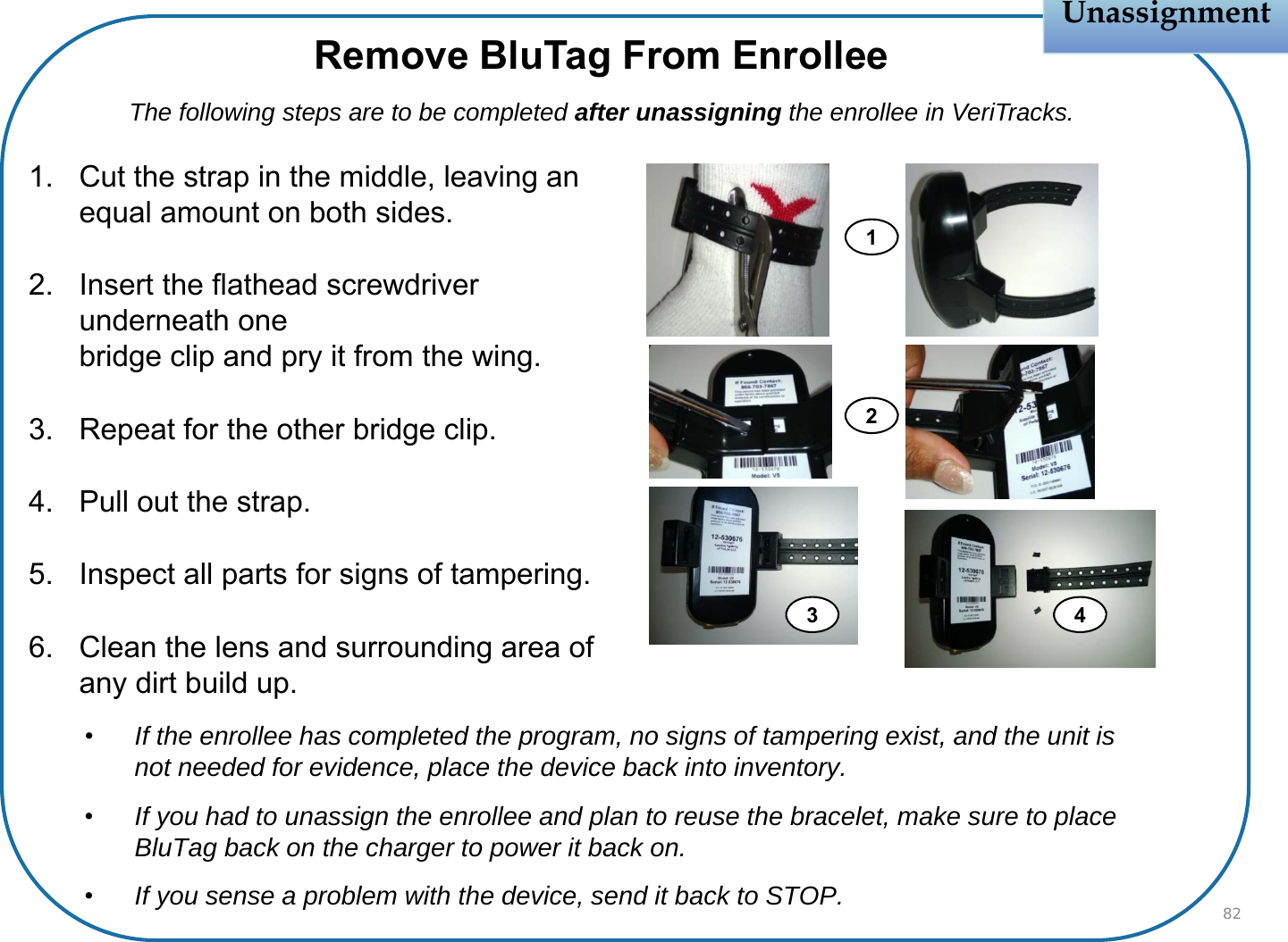 Unassignment1. Cut the strap in the middle, leaving an equal amount on both sides.2. Insert the flathead screwdriver underneath onebridge clip and pry it from the wing.3. Repeat for the other bridge clip.4. Pull out the strap.5. Inspect all parts for signs of tampering.6. Clean the lens and surrounding area of any dirt build up.82Remove BluTag From EnrolleeThe following steps are to be completed after unassigning the enrollee in VeriTracks.13 4•If the enrollee has completed the program, no signs of tampering exist, and the unit is not needed for evidence, place the device back into inventory.•If you had to unassign the enrollee and plan to reuse the bracelet, make sure to place BluTag back on the charger to power it back on.•If you sense a problem with the device, send it back to STOP.2