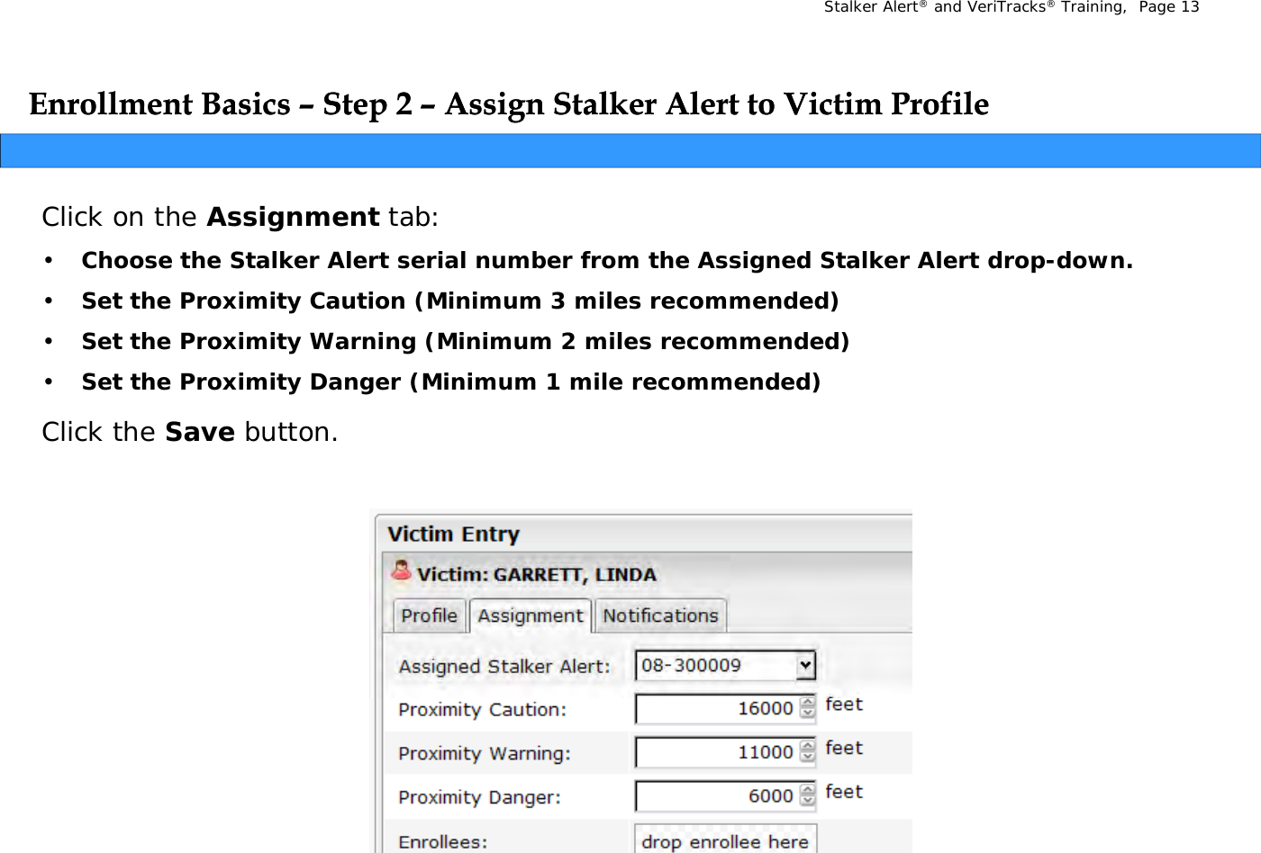 Stalker Alert®and VeriTracks®Training,  Page 13Enrollment Basics Enrollment Basics ––Step 2 Step 2 –– Assign Stalker Alert to Victim ProfileAssign Stalker Alert to Victim ProfileppggClick on the Assignment tab: •Choose the Stalker Alert serial number from the Assigned Stalker Alert drop-down.•Choose the Stalker Alert serial number from the Assigned Stalker Alert dropdown.•Set the Proximity Caution (Minimum 3 miles recommended)•Set the Proximity Warning (Minimum 2 miles recommended) •Set the Proximity Danger (Minimum 1 mile recommended)Click the Save button.