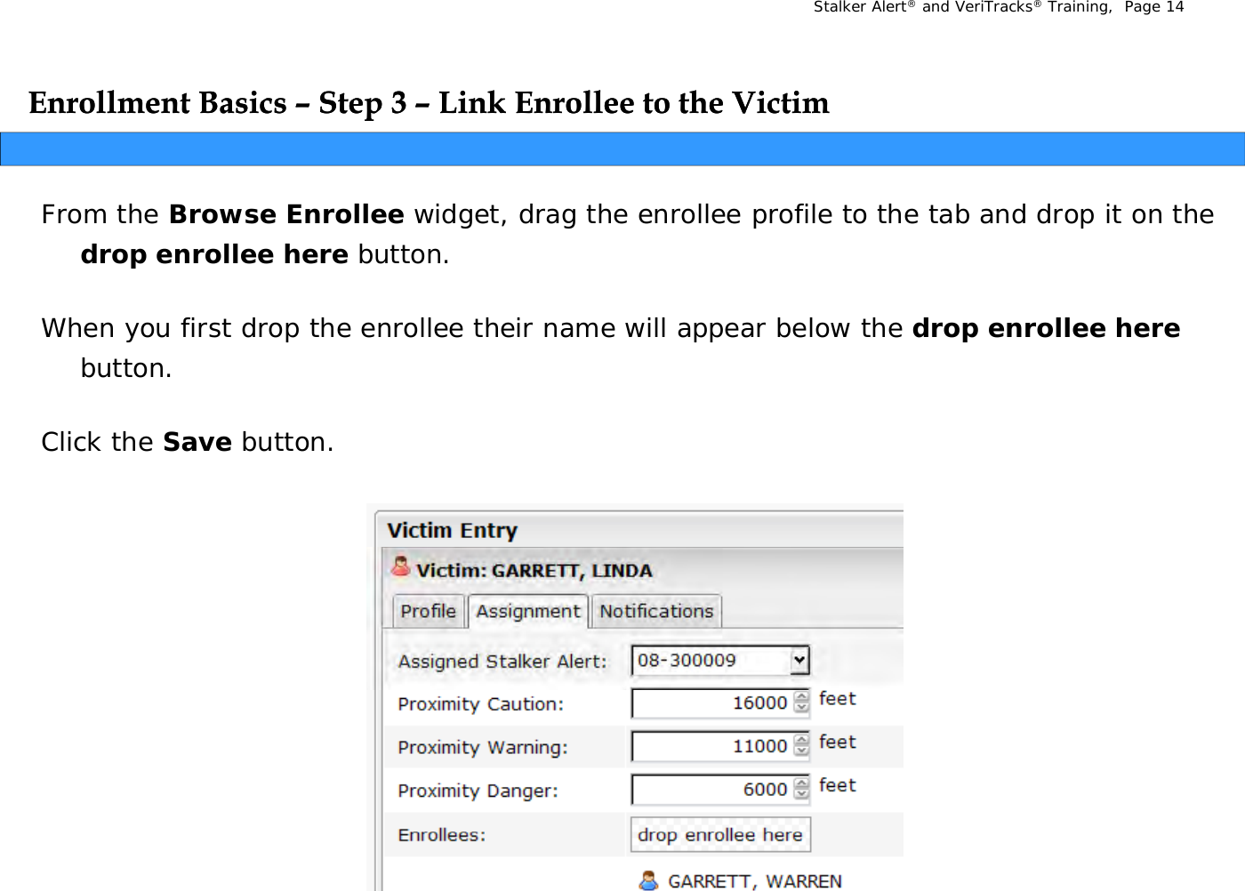 Stalker Alert®and VeriTracks®Training,  Page 14Enrollment Basics Enrollment Basics ––Step 3 Step 3 –– Link Enrollee to the VictimLink Enrollee to the VictimppFrom the Browse Enrollee widget, drag the enrollee profile to the tab and drop it on the drop enrollee herebutton.  drop enrollee herebutton.  When you first drop the enrollee their name will appear below the drop enrollee herebutton.Click the Save button.