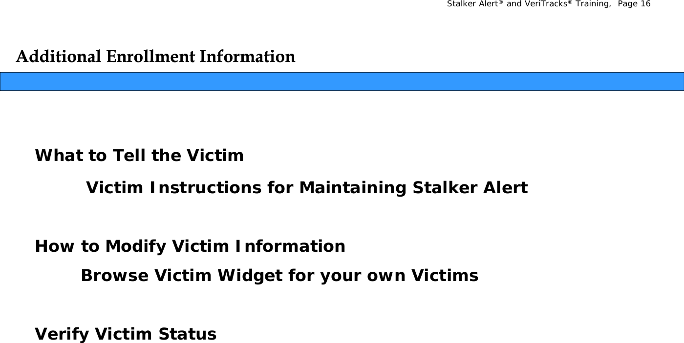 Stalker Alert®and VeriTracks®Training,  Page 16Additional Enrollment InformationAdditional Enrollment InformationWhat to Tell the VictimVictim Instructions for Maintaining Stalker AlertHow to Modify Victim InformationBrowse Victim Widget for your own VictimsVerify Victim Status