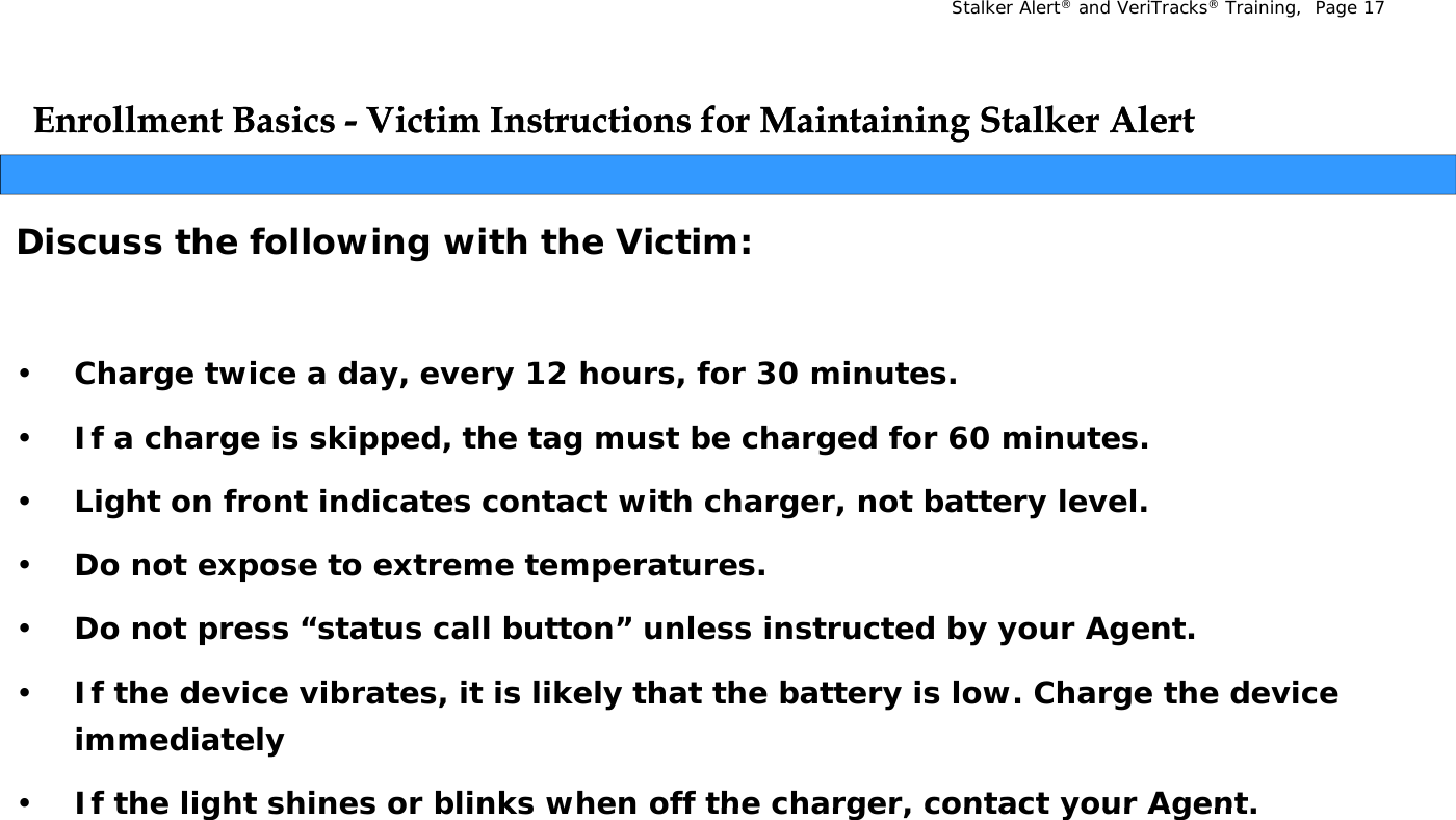 Stalker Alert®and VeriTracks®Training,  Page 17Enrollment Basics Enrollment Basics -- Victim Instructions for Maintaining Stalker AlertVictim Instructions for Maintaining Stalker AlertggDiscuss the following with the Victim:•Charge twice a day, every 12 hours, for 30 minutes.•If a charge is skipped, the tag must be charged for 60 minutes.•Light on front indicates contact with charger, not battery level.•Do not expose to extreme temperatures.•Do not press “status call button” unless instructed by your Agent.pyyg•If the device vibrates, it is likely that the battery is low. Charge the device immediately•If the light shines or blinks when off the charger  contact your Agent•If the light shines or blinks when off the charger, contact your Agent.