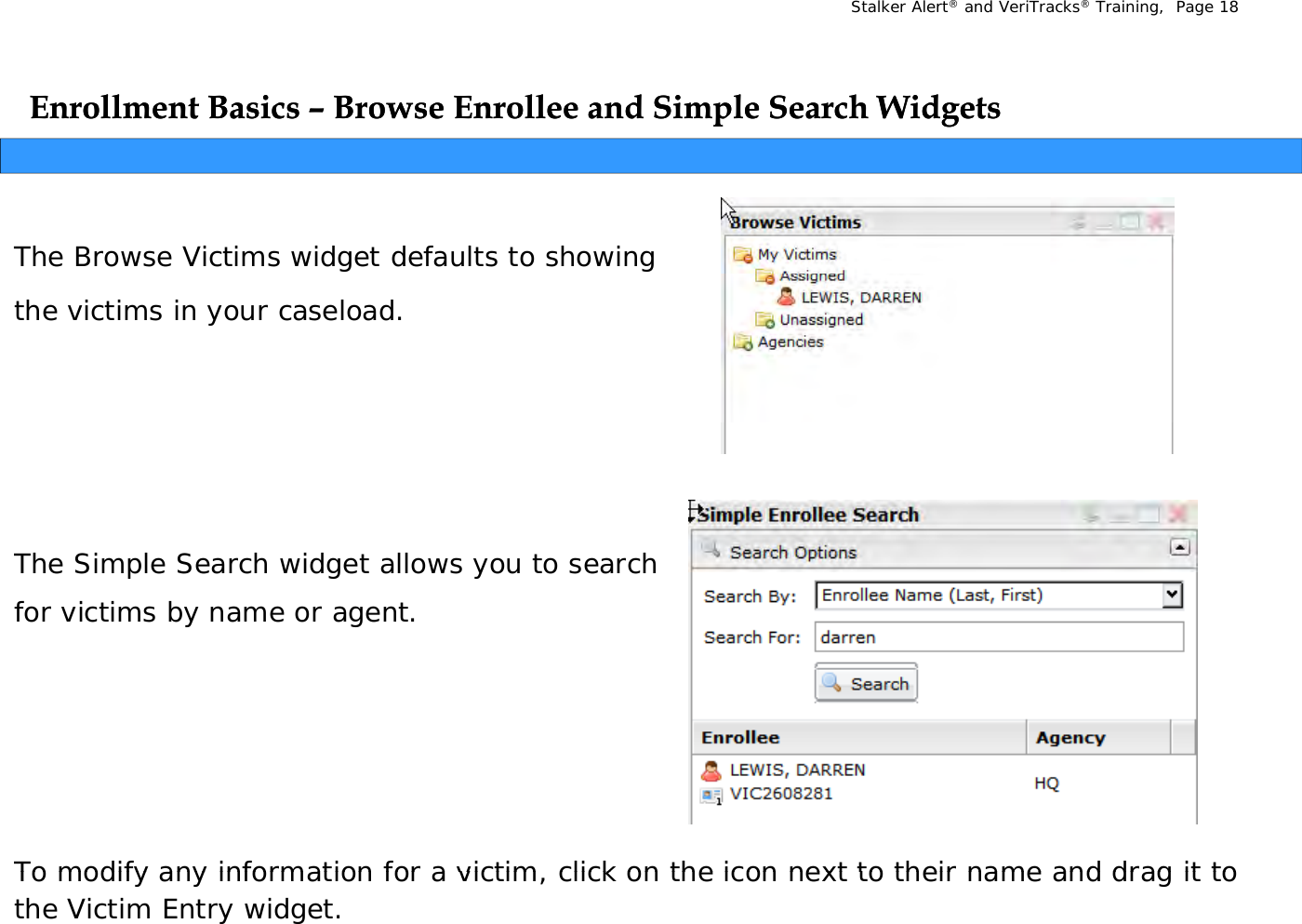 Stalker Alert®and VeriTracks®Training,  Page 18Enrollment Basics Enrollment Basics –– Browse Enrollee and Simple Search WidgetsBrowse Enrollee and Simple Search WidgetspgpgThe Browse Victims widget defaults to showing the victims in your caseload.The Simple Search widget allows you to search The Simple Search widget allows you to search for victims by name or agent. To modify any information for a victim  click on the icon next to their name and drag it to To modify any information for a victim, click on the icon next to their name and drag it to the Victim Entry widget.