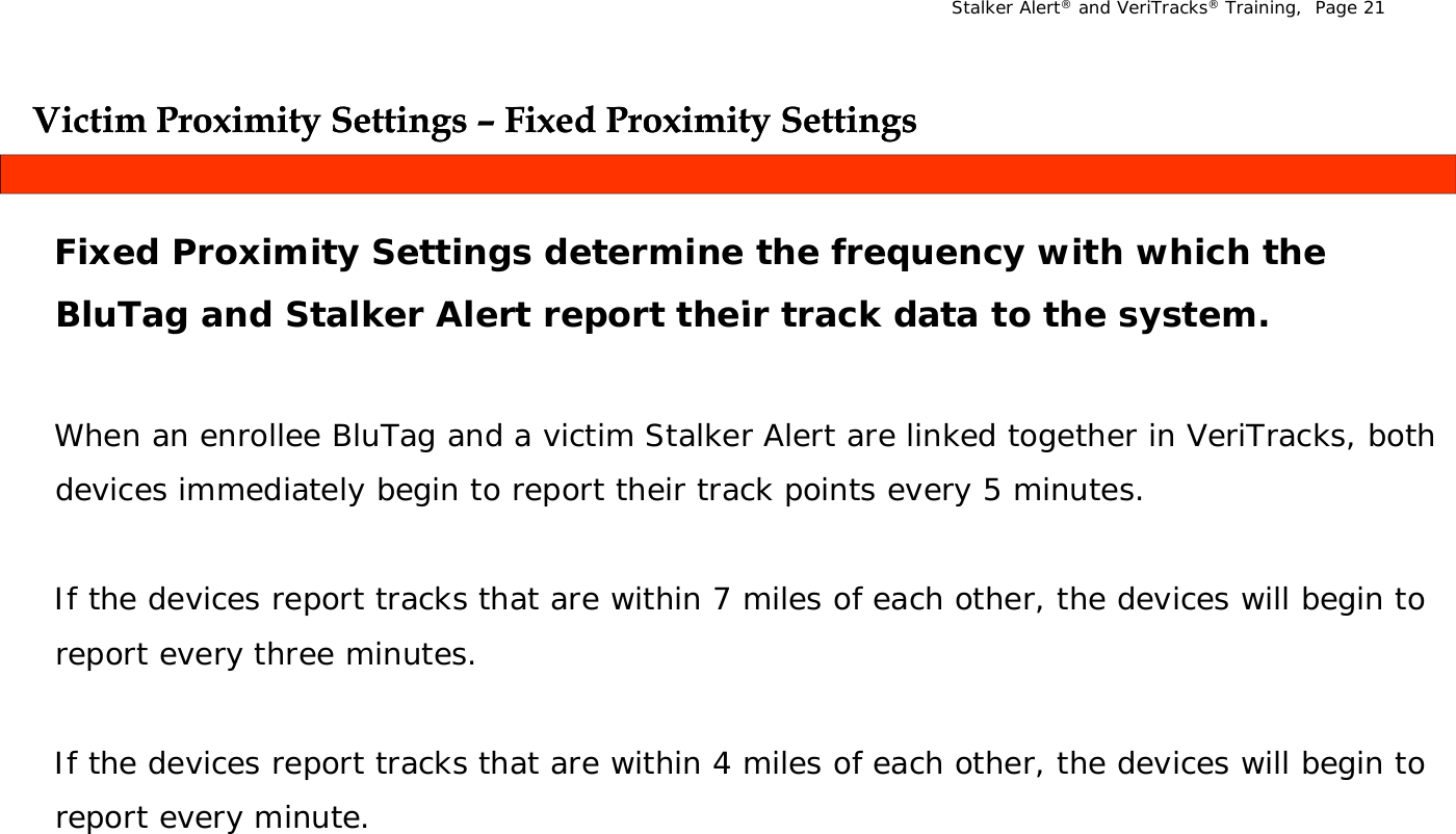 Stalker Alert®and VeriTracks®Training,  Page 21Victim Proximity Settings Victim Proximity Settings –– Fixed Proximity SettingsFixed Proximity SettingsygygygygFixed Proximity Settings determine the frequency with which the Bl T   d St lk  Al t  t th i  t k d t  t  th   tBluTag and Stalker Alert report their track data to the system.When an enrollee BluTag and a victim Stalker Alert are linked together in VeriTracks, both devices immediately begin to report their track points every 5 minutes.If the devices report tracks that are within 7 miles of each other, the devices will begin to report every three minutes.If the devices report tracks that are within 4 miles of each other, the devices will begin to   ireport every minute.