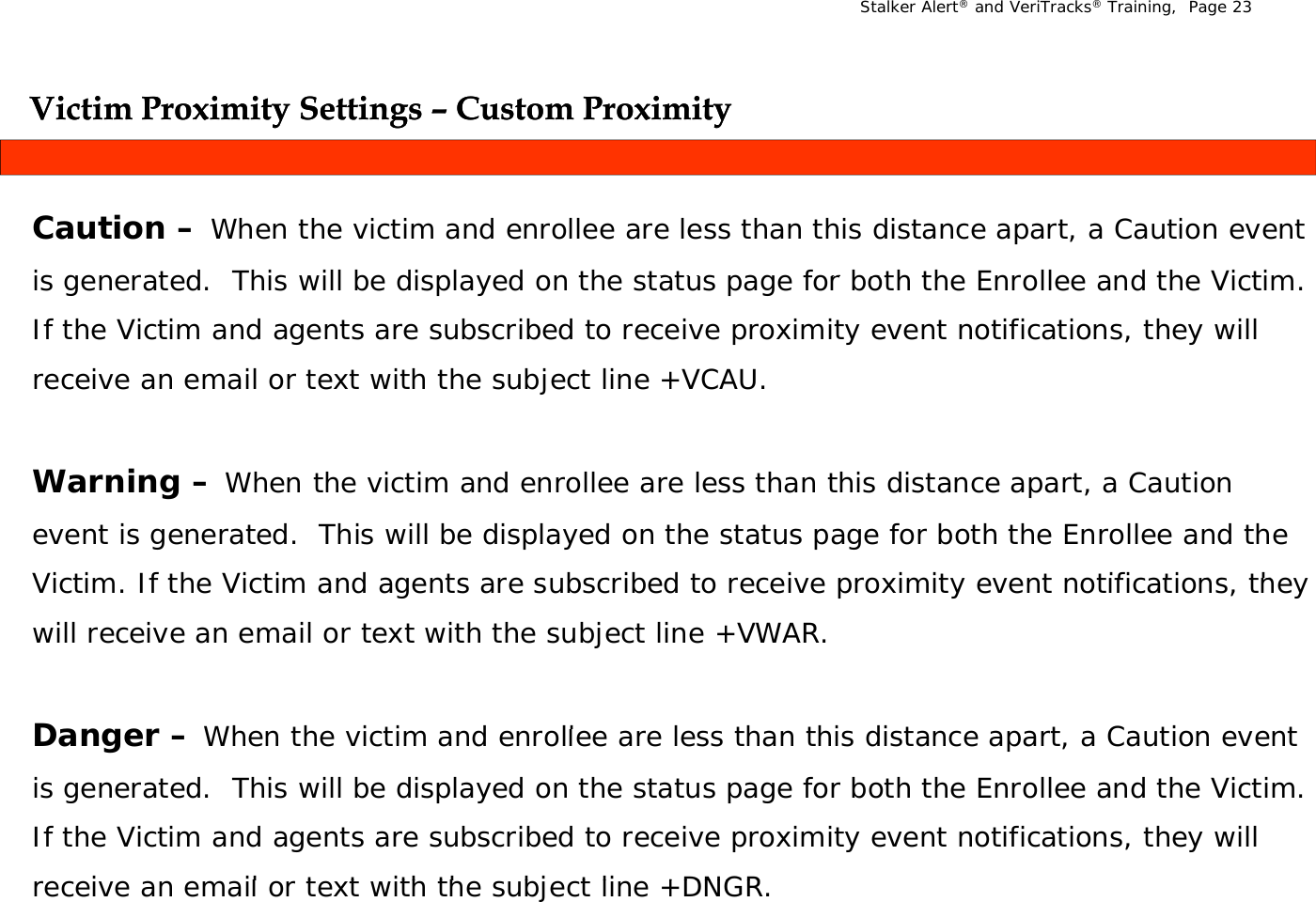 Stalker Alert®and VeriTracks®Training,  Page 23Victim Proximity Settings Victim Proximity Settings –– Custom ProximityCustom ProximityygygyyCaution – When the victim and enrollee are less than this distance apart, a Caution event is generated   This will be displayed on the status page for both the Enrollee and the Victim  is generated.  This will be displayed on the status page for both the Enrollee and the Victim. If the Victim and agents are subscribed to receive proximity event notifications, they will receive an email or text with the subject line +VCAU.Warning – When the victim and enrollee are less than this distance apart, a Caution event is generated.  This will be displayed on the status page for both the Enrollee and the Victim  If the Victim and agents a e s bsc ibed to  ecei e p o imit  e ent notifications  the  Victim. If the Victim and agents are subscribed to receive proximity event notifications, they will receive an email or text with the subject line +VWAR.Dange  Wh  th   i ti   d  ll    l  th  thi  di t   t    C ti   t Danger –When the victim and enrollee are less than this distance apart, a Caution event is generated.  This will be displayed on the status page for both the Enrollee and the Victim. If the Victim and agents are subscribed to receive proximity event notifications, they will i     il   t t  ith th   bj t li  +DNGRreceive an email or text with the subject line +DNGR.