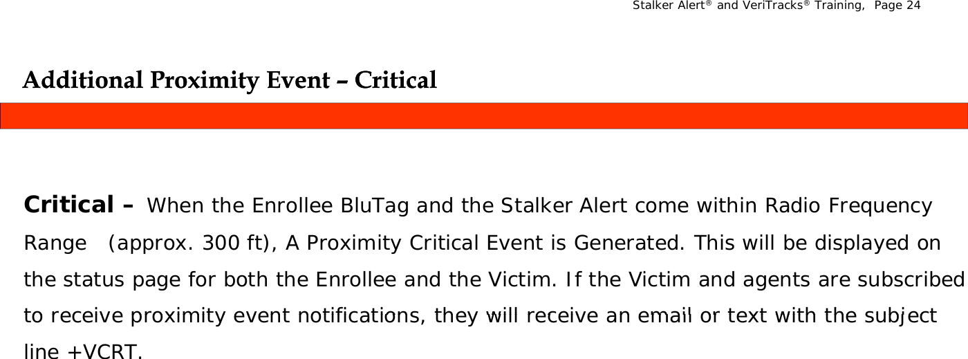 Stalker Alert®and VeriTracks®Training,  Page 24Additional Proximity Event Additional Proximity Event –– CriticalCriticalyyCritical When the Enrollee BluTag and the Stalker Alert come within Radio Frequency Critical –When the Enrollee BluTag and the Stalker Alert come within Radio Frequency Range   (approx. 300 ft), A Proximity Critical Event is Generated. This will be displayed on the status page for both the Enrollee and the Victim. If the Victim and agents are subscribed to receive proximity event notifications  they will receive an email or text with the subject to receive proximity event notifications, they will receive an email or text with the subject line +VCRT.