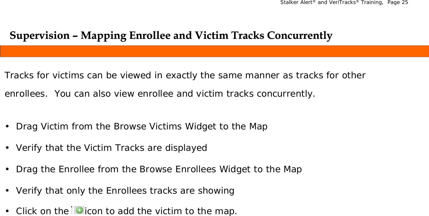 Stalker Alert®and VeriTracks®Training,  Page 25Supervision Supervision ––Mapping Enrollee and Victim Tracks ConcurrentlyMapping Enrollee and Victim Tracks Concurrentlypppp g ypp g yTracks for victims can be viewed in exactly the same manner as tracks for other ll l ll d k lenrollees.  You can also view enrollee and victim tracks concurrently.• Drag Victim from the Browse Victims Widget to the Map• Verify that the Victim Tracks are displayed• Drag the Enrollee from the Browse Enrollees Widget to the MapV if  th t  l  th  E ll  t k     h i•Verify that only the Enrollees tracks are showing• Click on the     icon to add the victim to the map. 