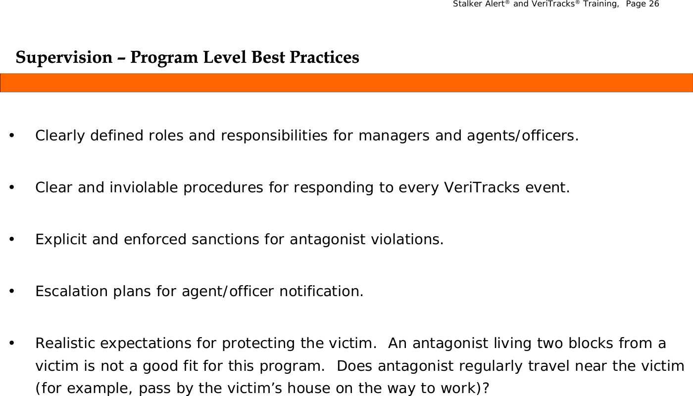 Stalker Alert®and VeriTracks®Training,  Page 26Supervision Supervision ––Program Level Best PracticesProgram Level Best Practicesppgg• Clearly defined roles and responsibilities for managers and agents/officers. • Clear and inviolable procedures for responding to every VeriTracks event.• Explicit and enforced sanctions for antagonist violations.• Escalation plans for agent/officer notification.• Realistic expectations for protecting the victim.  An antagonist living two blocks from a victim is not a good fit for this program.  Does antagonist regularly travel near the victim (f   l    b  th   i ti ’  h    th    t   k)?(for example, pass by the victim’s house on the way to work)?