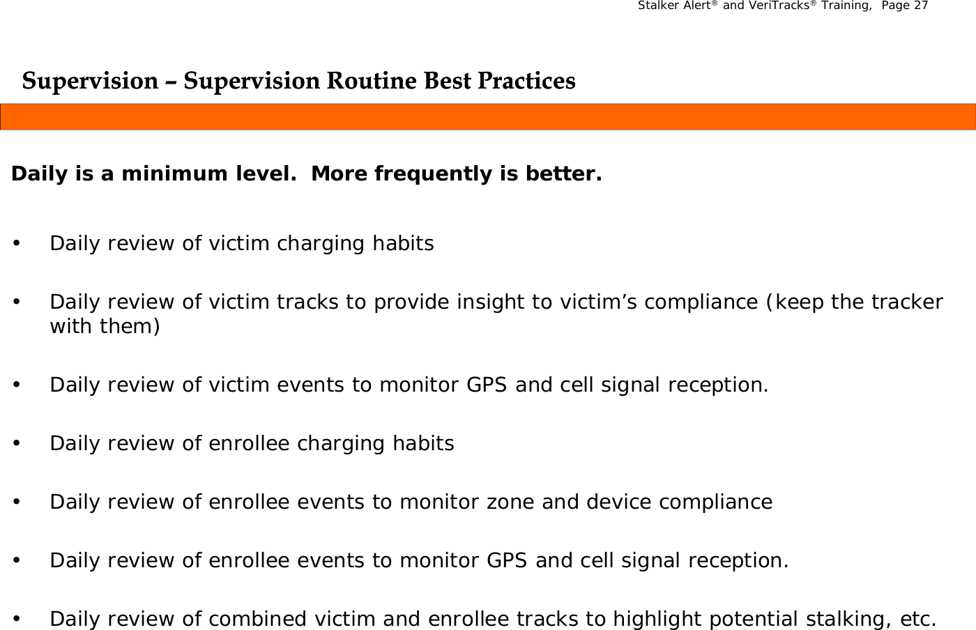 Stalker Alert®and VeriTracks®Training,  Page 27Supervision Supervision ––Supervision Routine Best PracticesSupervision Routine Best PracticesppppDaily is a minimum level. More frequently is better.• Daily review of victim charging habits • Daily review of victim tracks to provide insight to victim’s compliance (keep the tracker with them) • Daily review of victim events to monitor GPS and cell signal reception. • Daily review of enrollee charging habits • Daily review of enrollee events to monitor zone and device compliance • Daily review of enrollee events to monitor GPS and cell signal reception. • Daily review of combined victim and enrollee tracks to highlight potential stalking, etc. 