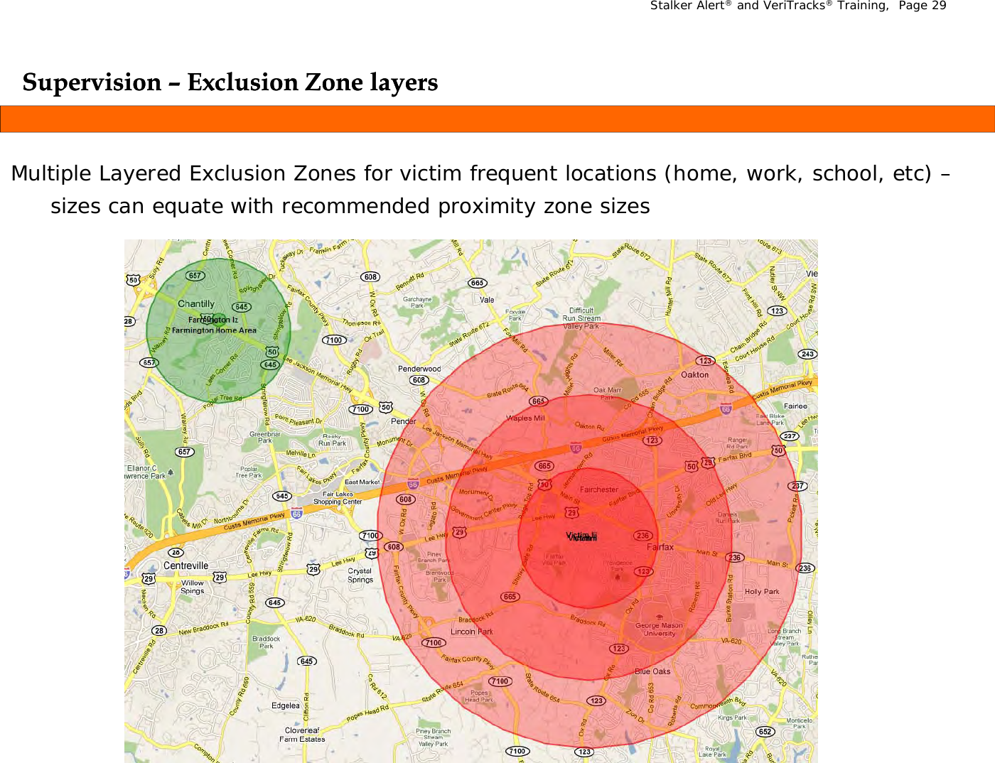 Stalker Alert®and VeriTracks®Training,  Page 29Supervision Supervision –– Exclusion Zone layersExclusion Zone layersppyyMultiple Layered Exclusion Zones for victim frequent locations (home, work, school, etc) –sizes can equate with recommended proximity zone sizes sizes can equate with recommended proximity zone sizes 