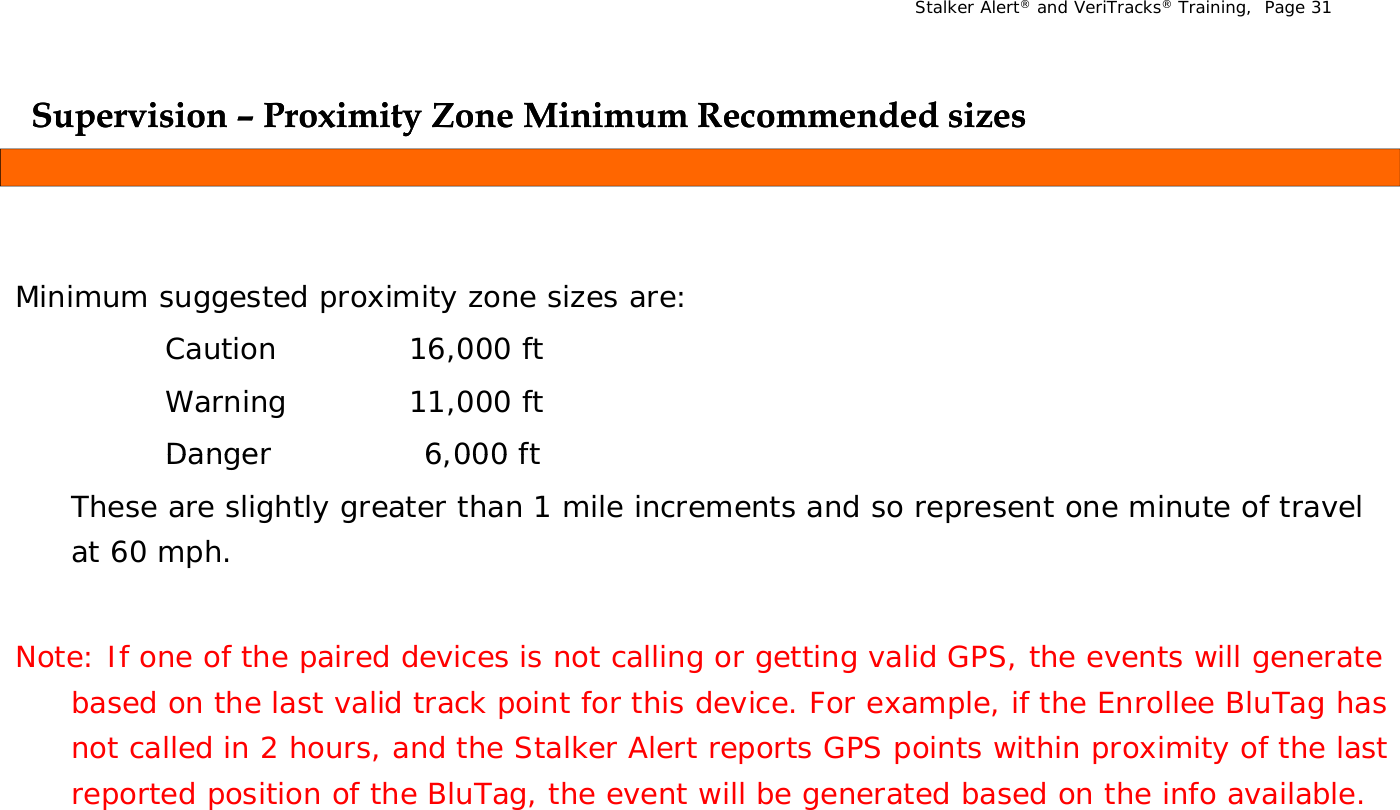 Stalker Alert®and VeriTracks®Training,  Page 31Supervision Supervision ––Proximity Zone Minimum Recommended sizesProximity Zone Minimum Recommended sizesppyyMinimum suggested proximity zone sizes are: Minimum suggested proximity zone sizes are: Caution 16,000 ftWarning 11,000 ftDanger6 000 ftDanger6,000 ftThese are slightly greater than 1 mile increments and so represent one minute of travel at 60 mph.Note: If one of the paired devices is not calling or getting valid GPS, the events will generate based on the last valid track point for this device. For example, if the Enrollee BluTag has not called in 2 hours, and the Stalker Alert reports GPS points within proximity of the last reported position of the BluTag, the event will be generated based on the info available.
