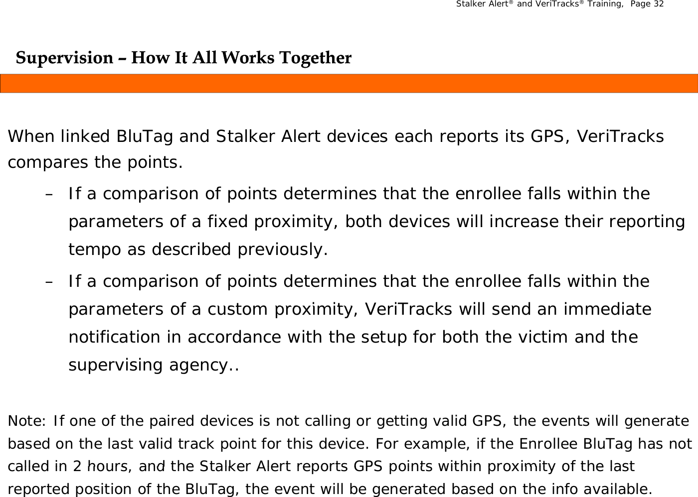 Stalker Alert®and VeriTracks®Training,  Page 32Supervision Supervision –– How It All Works TogetherHow It All Works TogetherppggWhen linked BluTag and Stalker Alert devices each reports its GPS, VeriTracks compares the points.  – If a comparison of points determines that the enrollee falls within the parameters of a fixed proximity, both devices will increase their reporting parameters of a fixed proximity, both devices will increase their reporting tempo as described previously.– If a comparison of points determines that the enrollee falls within the parameters of a custom proximity  VeriTracks will send an immediate parameters of a custom proximity, VeriTracks will send an immediate notification in accordance with the setup for both the victim and the supervising agency..Note: If one of the paired devices is not calling or getting valid GPS, the events will generate based on the last valid track point for this device. For example, if the Enrollee BluTag has not called in 2 hours  and the Stalker Alert reports GPS points within proximity of the last called in 2 hours, and the Stalker Alert reports GPS points within proximity of the last reported position of the BluTag, the event will be generated based on the info available.