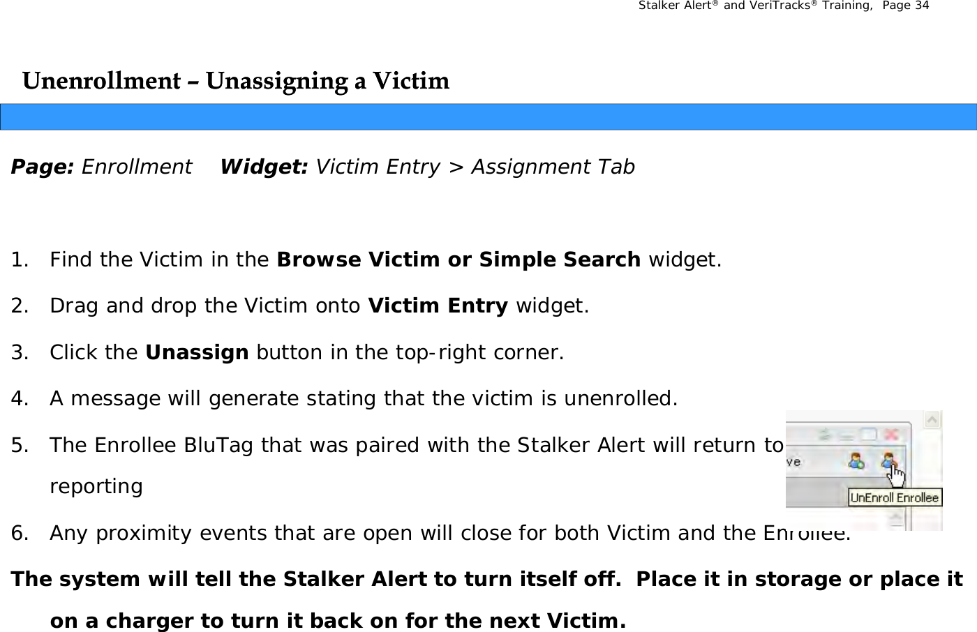 Stalker Alert®and VeriTracks®Training,  Page 34Unenrollment Unenrollment –– Unassigning a VictimUnassigning a VictimggggPage: Enrollment Widget: Victim Entry &gt; Assignment Tab1. Find the Victim in the Browse Victim or Simple Search widget.2. Drag and drop the Victim onto Victim Entry widget. 3. Click the Unassign button in the top-right corner.4. A message will generate stating that the victim is unenrolled. 5. The Enrollee BluTag that was paired with the Stalker Alert will return to 10 minute reporting6. Any proximity events that are open will close for both Victim and the Enrollee. yp y pThe system will tell the Stalker Alert to turn itself off.  Place it in storage or place it on a charger to turn it back on for the next Victim.