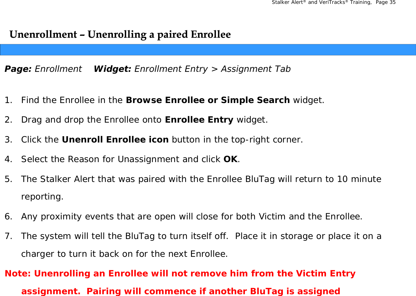 Stalker Alert®and VeriTracks®Training,  Page 35Unenrollment Unenrollment –– Unenrolling a paired EnrolleeUnenrolling a paired EnrolleegpgpPage: Enrollment Widget: Enrollment Entry &gt; Assignment Tab1. Find the Enrollee in the Browse Enrollee or Simple Search widget.2. Drag and drop the Enrollee onto Enrollee Entry widget. 3. Click the Unenroll Enrollee icon button in the top-right corner.4. Select the Reason for Unassignment and click OK.5. The Stalker Alert that was paired with the Enrollee BluTag will return to 10 minute pgreporting. 6. Any proximity events that are open will close for both Victim and the Enrollee. 7. The system will tell the BluTag to turn itself off.  Place it in storage or place it on a charger to turn it back on for the next Enrollee.Note: Unenrolling an Enrollee will not remove him from the Victim Entry gyassignment.  Pairing will commence if another BluTag is assigned