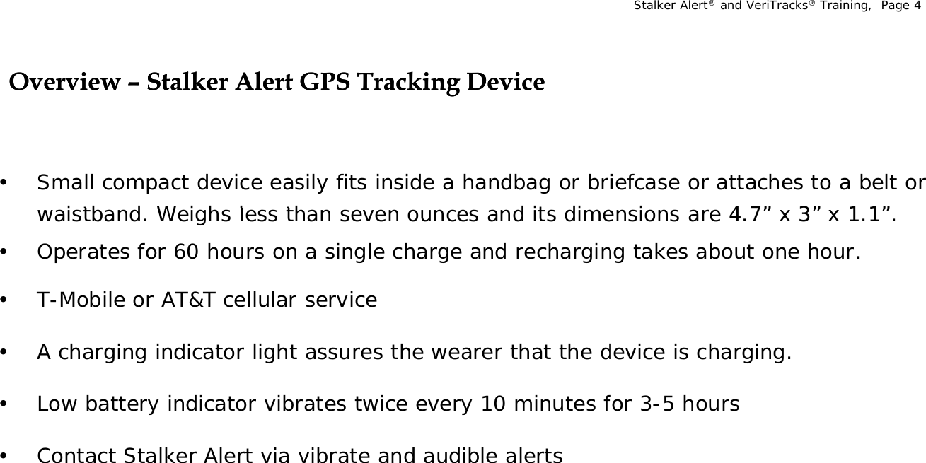 Stalker Alert®and VeriTracks®Training,  Page 4Overview Overview –– Stalker Alert GPS Tracking DeviceStalker Alert GPS Tracking Devicegg• Small compact device easily fits inside a handbag or briefcase or attaches to a belt or i tb d  W i h  l  th       d it  di i    4 7”   3”   1 1”waistband. Weighs less than seven ounces and its dimensions are 4.7” x 3” x 1.1”.• Operates for 60 hours on a single charge and recharging takes about one hour. • T-Mobile or AT&amp;T cellular service • A charging indicator light assures the wearer that the device is charging.• Low battery indicator vibrates twice every 10 minutes for 3-5 hours • Contact Stalker Alert via vibrate and audible alerts