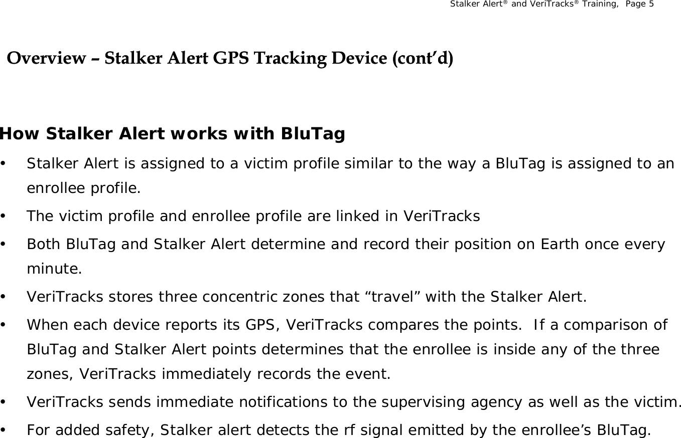 Stalker Alert®and VeriTracks®Training,  Page 5Overview Overview –– Stalker Alert GPS Tracking Device (cont’d)Stalker Alert GPS Tracking Device (cont’d)g()g()How Stalker Alert works with BluTag• Stalker Alert is assigned to a victim profile similar to the way a BluTag is assigned to an enrollee profile.• The victim profile and enrollee profile are linked in VeriTracks• Both BluTag and Stalker Alert determine and record their position on Earth once every minute.• VeriTracks stores three concentric zones that “travel” with the Stalker Alert.• When each device reports its GPS, VeriTracks compares the points.  If a comparison of BluTag and Stalker Alert points determines that the enrollee is inside any of the three zones, VeriTracks immediately records the event.• VeriTracks sends immediate notifications to the supervising agency as well as the victim.• For added safety, Stalker alert detects the rf signal emitted by the enrollee’s BluTag.  