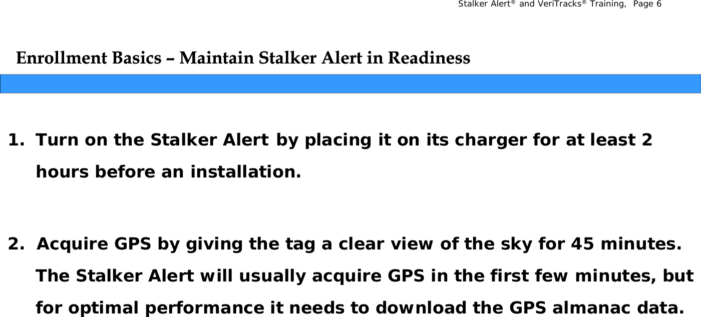 Stalker Alert®and VeriTracks®Training,  Page 6Enrollment Basics Enrollment Basics –– Maintain Stalker Alert in ReadinessMaintain Stalker Alert in Readiness1. Turn on the Stalker Alert by placing it on its charger for at least 2 yp g ghours before an installation.2.  Acquire GPS by giving the tag a clear view of the sky for 45 minutes.  The Stalker Alert will usually acquire GPS in the first few minutes, but for optimal performance it needs to download the GPS almanac datafor optimal performance it needs to download the GPS almanac data.