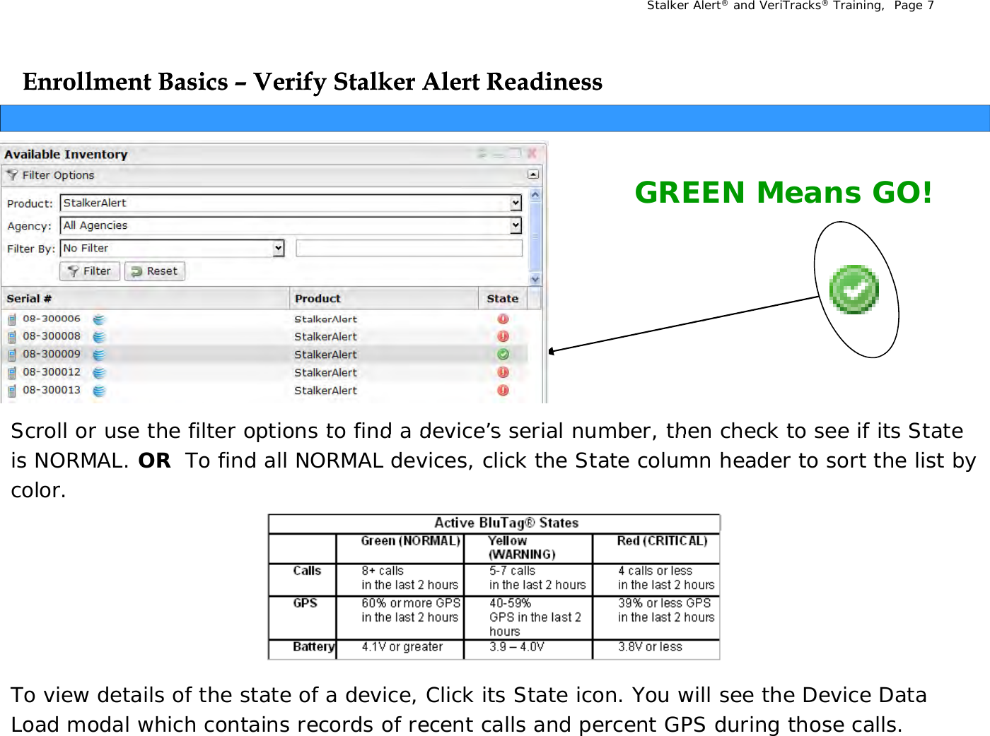 Stalker Alert®and VeriTracks®Training,  Page 7Enrollment Basics Enrollment Basics ––Verify Stalker Alert ReadinessVerify Stalker Alert ReadinessyyGREEN Means GO!Scroll or use the filter options to find a device’s serial number  then check to see if its State Scroll or use the filter options to find a device s serial number, then check to see if its State is NORMAL. OR  To find all NORMAL devices, click the State column header to sort the list by color.To view details of the state of a device, Click its State icon. You will see the Device Data Load modal which contains records of recent calls and percent GPS during those calls.