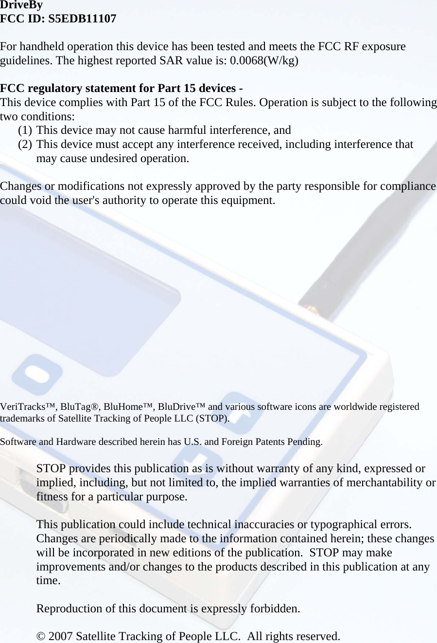  DriveBy FCC ID: S5EDB11107  For handheld operation this device has been tested and meets the FCC RF exposure guidelines. The highest reported SAR value is: 0.0068(W/kg)   FCC regulatory statement for Part 15 devices - This device complies with Part 15 of the FCC Rules. Operation is subject to the following two conditions:   (1) This device may not cause harmful interference, and   (2) This device must accept any interference received, including interference that may cause undesired operation.  Changes or modifications not expressly approved by the party responsible for compliance could void the user&apos;s authority to operate this equipment.          VeriTracks™, BluTag®, BluHome™, BluDrive™ and various software icons are worldwide registered trademarks of Satellite Tracking of People LLC (STOP).    Software and Hardware described herein has U.S. and Foreign Patents Pending.   STOP provides this publication as is without warranty of any kind, expressed or implied, including, but not limited to, the implied warranties of merchantability or fitness for a particular purpose.   This publication could include technical inaccuracies or typographical errors.  Changes are periodically made to the information contained herein; these changes will be incorporated in new editions of the publication.  STOP may make improvements and/or changes to the products described in this publication at any time.  Reproduction of this document is expressly forbidden.  © 2007 Satellite Tracking of People LLC.  All rights reserved.  