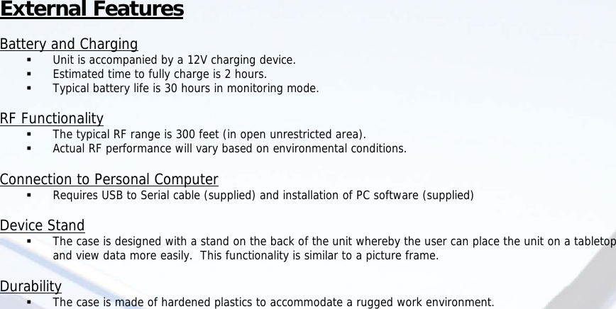  External Features  Battery and Charging  Unit is accompanied by a 12V charging device.  Estimated time to fully charge is 2 hours.  Typical battery life is 30 hours in monitoring mode.  RF Functionality  The typical RF range is 300 feet (in open unrestricted area).  Actual RF performance will vary based on environmental conditions.  Connection to Personal Computer  Requires USB to Serial cable (supplied) and installation of PC software (supplied)  Device Stand  The case is designed with a stand on the back of the unit whereby the user can place the unit on a tabletop and view data more easily.  This functionality is similar to a picture frame.  Durability  The case is made of hardened plastics to accommodate a rugged work environment.                           