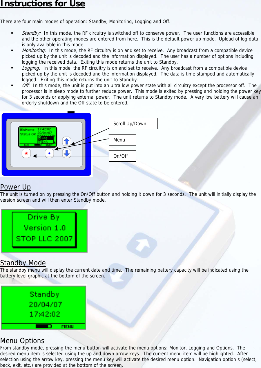  Instructions for Use  There are four main modes of operation: Standby, Monitoring, Logging and Off.   Standby:  In this mode, the RF circuitry is switched off to conserve power.  The user functions are accessible and the other operating modes are entered from here.  This is the default power up mode.  Upload of log data is only available in this mode.  Monitoring:  In this mode, the RF circuitry is on and set to receive.  Any broadcast from a compatible device picked up by the unit is decoded and the information displayed.  The user has a number of options including logging the received data.  Exiting this mode returns the unit to Standby.  Logging:  In this mode, the RF circuitry is on and set to receive.  Any broadcast from a compatible device picked up by the unit is decoded and the information displayed.  The data is time stamped and automatically logged.  Exiting this mode returns the unit to Standby.  Off:  In this mode, the unit is put into an ultra low power state with all circuitry except the processor off.  The processor is in sleep mode to further reduce power.  This mode is exited by pressing and holding the power key for 3 seconds or applying external power.  The unit returns to Standby mode.  A very low battery will cause an orderly shutdown and the Off state to be entered.   MenuOn/OffScroll Up/Down Power Up The unit is turned on by pressing the On/Off button and holding it down for 3 seconds.  The unit will initially display the version screen and will then enter Standby mode.    Standby Mode The standby menu will display the current date and time.  The remaining battery capacity will be indicated using the battery level graphic at the bottom of the screen.    Menu Options From standby mode, pressing the menu button will activate the menu options: Monitor, Logging and Options.  The desired menu item is selected using the up and down arrow keys.  The current menu item will be highlighted.  After selection using the arrow key, pressing the menu key will activate the desired menu option.  Navigation option s (select, back, exit, etc.) are provided at the bottom of the screen.  