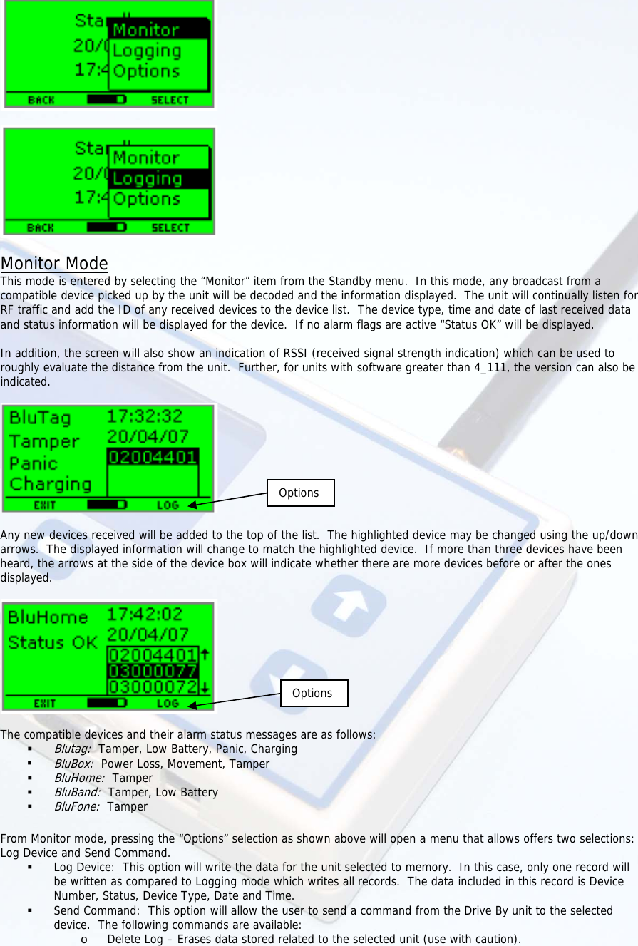      Monitor Mode This mode is entered by selecting the “Monitor” item from the Standby menu.  In this mode, any broadcast from a compatible device picked up by the unit will be decoded and the information displayed.  The unit will continually listen for RF traffic and add the ID of any received devices to the device list.  The device type, time and date of last received data and status information will be displayed for the device.  If no alarm flags are active “Status OK” will be displayed.  In addition, the screen will also show an indication of RSSI (received signal strength indication) which can be used to roughly evaluate the distance from the unit.  Further, for units with software greater than 4_111, the version can also be indicated.      Any new devices received will be added to the top of the list.  The highlighted device may be changed using the up/down arrows.  The displayed information will change to match the highlighted device.  If more than three devices have been heard, the arrows at the side of the device box will indicate whether there are more devices before or after the ones displayed.   OptionsOptions The compatible devices and their alarm status messages are as follows:  Blutag:  Tamper, Low Battery, Panic, Charging  BluBox:  Power Loss, Movement, Tamper  BluHome:  Tamper  BluBand:  Tamper, Low Battery  BluFone:  Tamper  From Monitor mode, pressing the “Options” selection as shown above will open a menu that allows offers two selections: Log Device and Send Command.  Log Device:  This option will write the data for the unit selected to memory.  In this case, only one record will be written as compared to Logging mode which writes all records.  The data included in this record is Device Number, Status, Device Type, Date and Time.  Send Command:  This option will allow the user to send a command from the Drive By unit to the selected device.  The following commands are available: o Delete Log – Erases data stored related to the selected unit (use with caution). 