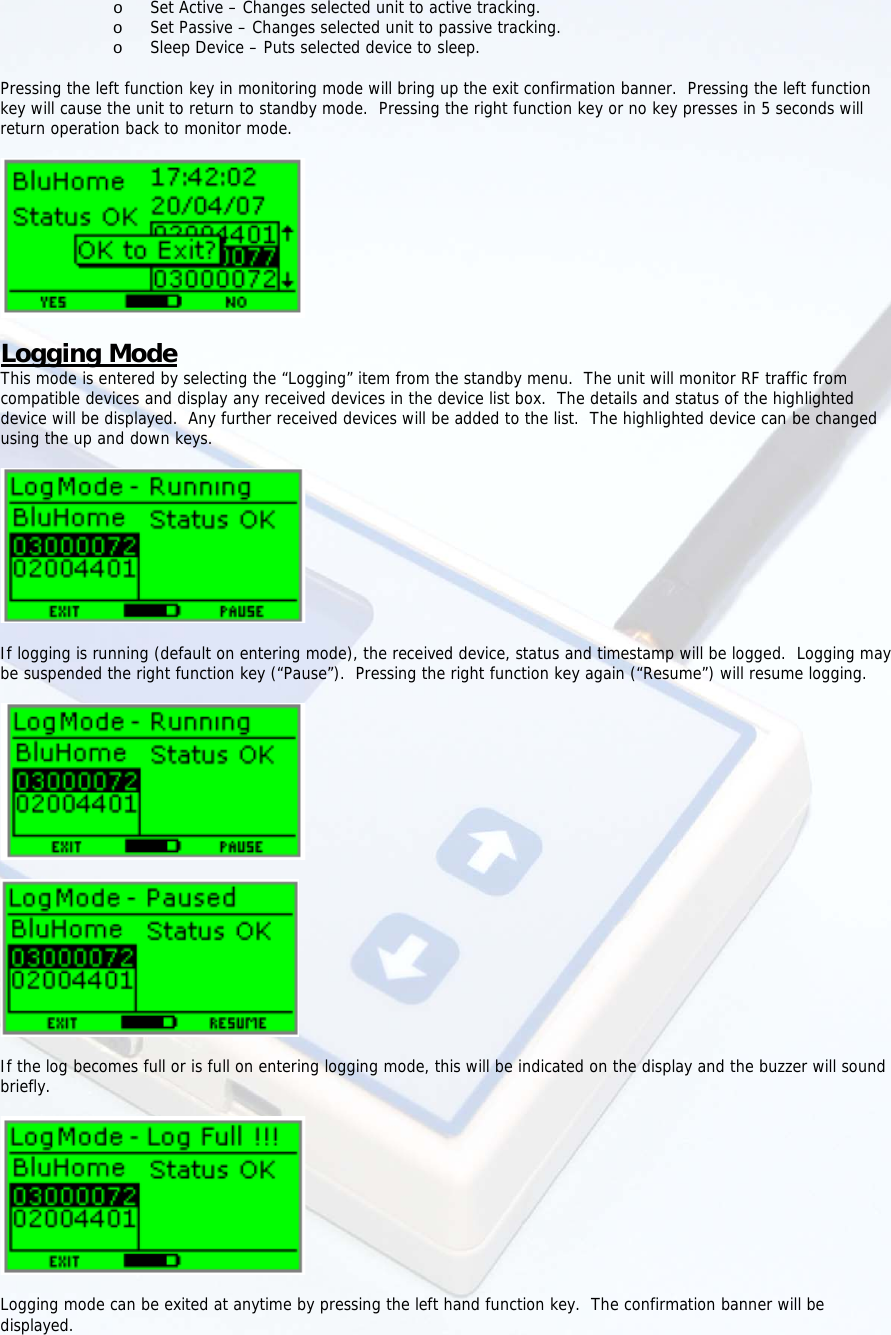  o Set Active – Changes selected unit to active tracking. o Set Passive – Changes selected unit to passive tracking. o Sleep Device – Puts selected device to sleep.  Pressing the left function key in monitoring mode will bring up the exit confirmation banner.  Pressing the left function key will cause the unit to return to standby mode.  Pressing the right function key or no key presses in 5 seconds will return operation back to monitor mode.    Logging Mode This mode is entered by selecting the “Logging” item from the standby menu.  The unit will monitor RF traffic from compatible devices and display any received devices in the device list box.  The details and status of the highlighted device will be displayed.  Any further received devices will be added to the list.  The highlighted device can be changed using the up and down keys.     If logging is running (default on entering mode), the received device, status and timestamp will be logged.  Logging may be suspended the right function key (“Pause”).  Pressing the right function key again (“Resume”) will resume logging.      If the log becomes full or is full on entering logging mode, this will be indicated on the display and the buzzer will sound briefly.    Logging mode can be exited at anytime by pressing the left hand function key.  The confirmation banner will be displayed. 