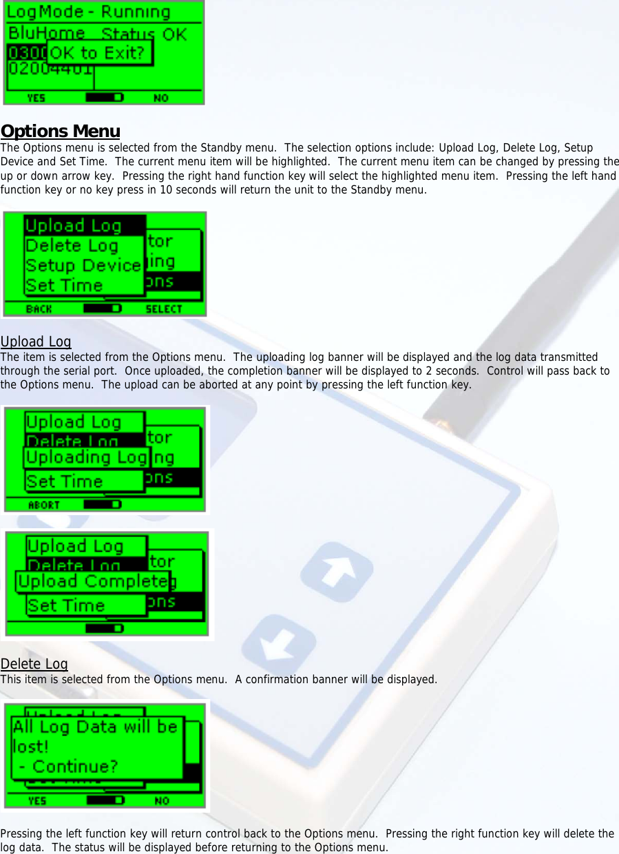     Options Menu The Options menu is selected from the Standby menu.  The selection options include: Upload Log, Delete Log, Setup Device and Set Time.  The current menu item will be highlighted.  The current menu item can be changed by pressing the up or down arrow key.  Pressing the right hand function key will select the highlighted menu item.  Pressing the left hand function key or no key press in 10 seconds will return the unit to the Standby menu.    Upload Log The item is selected from the Options menu.  The uploading log banner will be displayed and the log data transmitted through the serial port.  Once uploaded, the completion banner will be displayed to 2 seconds.  Control will pass back to the Options menu.  The upload can be aborted at any point by pressing the left function key.      Delete Log This item is selected from the Options menu.  A confirmation banner will be displayed.    Pressing the left function key will return control back to the Options menu.  Pressing the right function key will delete the log data.  The status will be displayed before returning to the Options menu.  