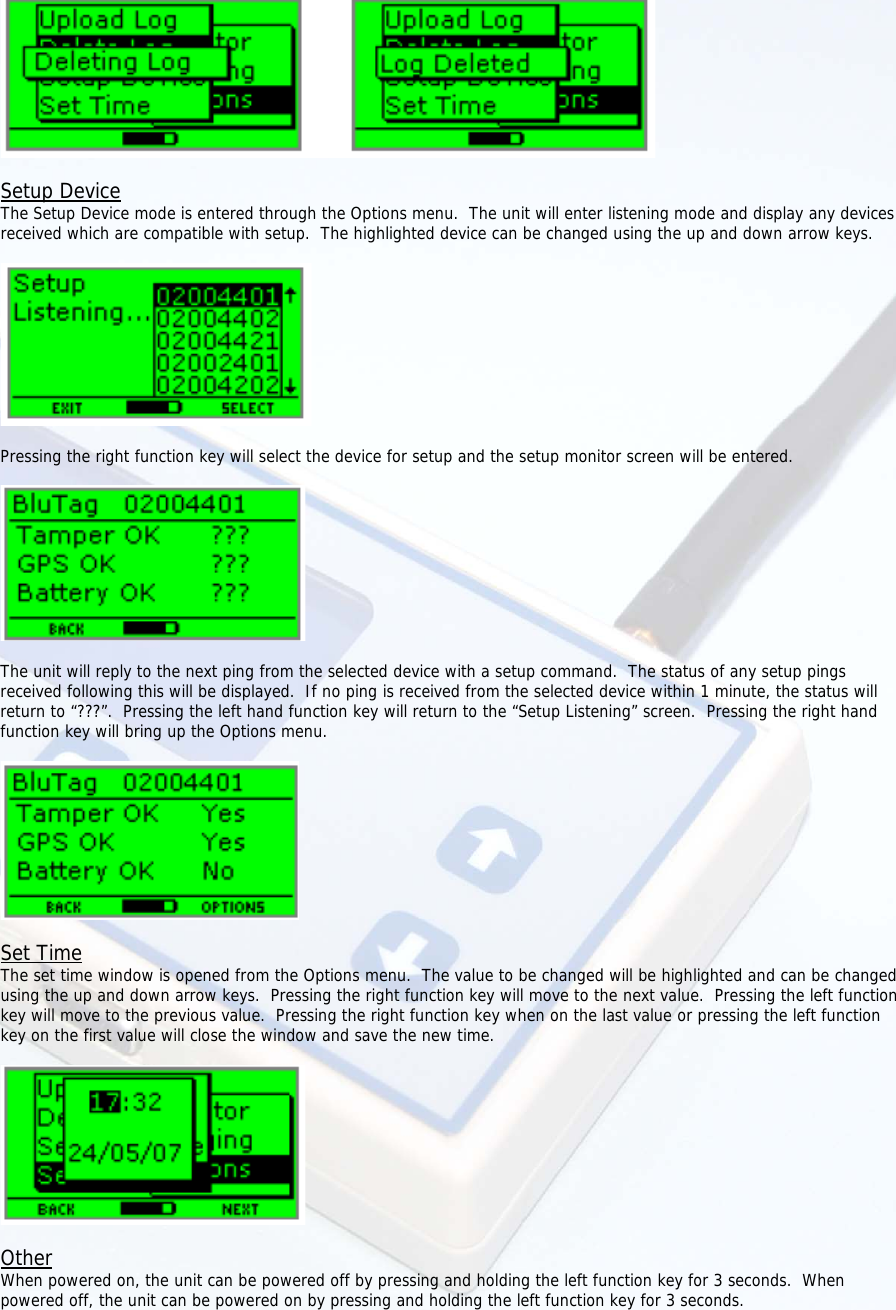    Setup Device The Setup Device mode is entered through the Options menu.  The unit will enter listening mode and display any devices received which are compatible with setup.  The highlighted device can be changed using the up and down arrow keys.    Pressing the right function key will select the device for setup and the setup monitor screen will be entered.    The unit will reply to the next ping from the selected device with a setup command.  The status of any setup pings received following this will be displayed.  If no ping is received from the selected device within 1 minute, the status will return to “???”.  Pressing the left hand function key will return to the “Setup Listening” screen.  Pressing the right hand function key will bring up the Options menu.    Set Time The set time window is opened from the Options menu.  The value to be changed will be highlighted and can be changed using the up and down arrow keys.  Pressing the right function key will move to the next value.  Pressing the left function key will move to the previous value.  Pressing the right function key when on the last value or pressing the left function key on the first value will close the window and save the new time.    Other When powered on, the unit can be powered off by pressing and holding the left function key for 3 seconds.  When powered off, the unit can be powered on by pressing and holding the left function key for 3 seconds.  