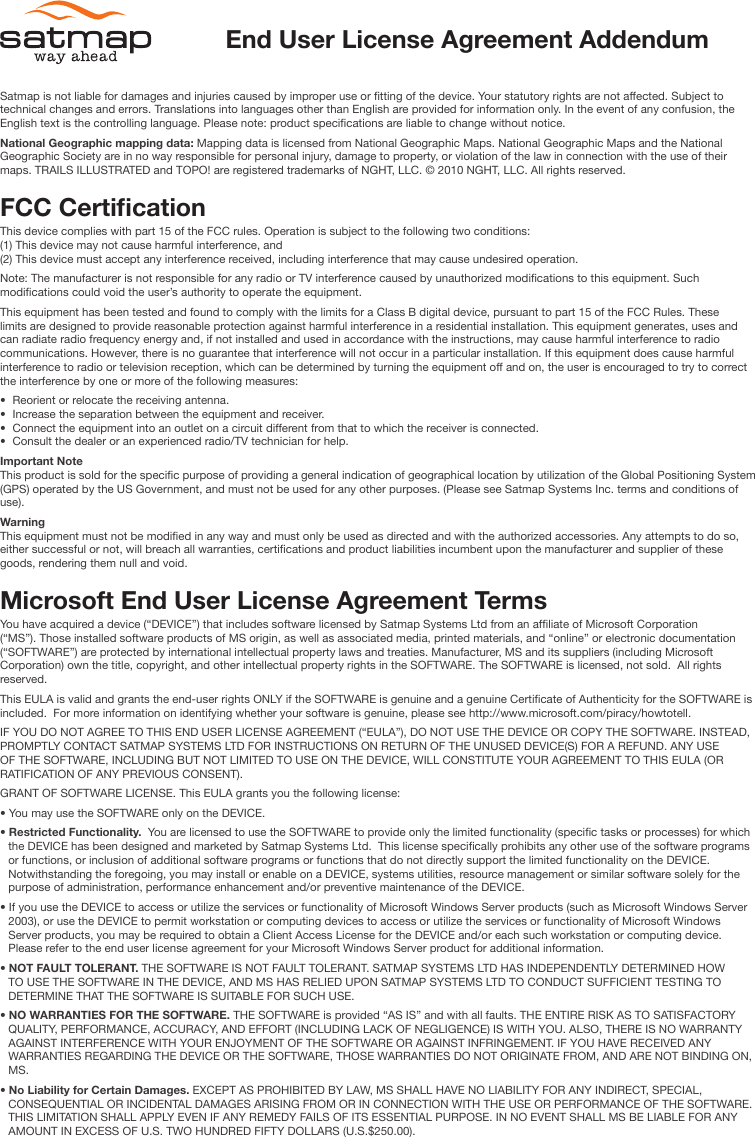 Satmap is not liable for damages and injuries caused by improper use or tting of the device. Your statutory rights are not affected. Subject to technical changes and errors. Translations into languages other than English are provided for information only. In the event of any confusion, the English text is the controlling language. Please note: product specications are liable to change without notice. National Geographic mapping data: Mapping data is licensed from National Geographic Maps. National Geographic Maps and the National Geographic Society are in no way responsible for personal injury, damage to property, or violation of the law in connection with the use of their maps. TRAILS ILLUSTRATED and TOPO! are registered trademarks of NGHT, LLC. © 2010 NGHT, LLC. All rights reserved. FCC CerticationThis device complies with part 15 of the FCC rules. Operation is subject to the following two conditions: (1) This device may not cause harmful interference, and (2) This device must accept any interference received, including interference that may cause undesired operation.Note: The manufacturer is not responsible for any radio or TV interference caused by unauthorized modications to this equipment. Such modications could void the user’s authority to operate the equipment.This equipment has been tested and found to comply with the limits for a Class B digital device, pursuant to part 15 of the FCC Rules. These limits are designed to provide reasonable protection against harmful interference in a residential installation. This equipment generates, uses and can radiate radio frequency energy and, if not installed and used in accordance with the instructions, may cause harmful interference to radio communications. However, there is no guarantee that interference will not occur in a particular installation. If this equipment does cause harmful interference to radio or television reception, which can be determined by turning the equipment off and on, the user is encouraged to try to correct the interference by one or more of the following measures:•  Reorient or relocate the receiving antenna.•  Increase the separation between the equipment and receiver.•  Connect the equipment into an outlet on a circuit different from that to which the receiver is connected.•  Consult the dealer or an experienced radio/TV technician for help.Important NoteThis product is sold for the specic purpose of providing a general indication of geographical location by utilization of the Global Positioning System (GPS) operated by the US Government, and must not be used for any other purposes. (Please see Satmap Systems Inc. terms and conditions of use).WarningThis equipment must not be modied in any way and must only be used as directed and with the authorized accessories. Any attempts to do so, either successful or not, will breach all warranties, certications and product liabilities incumbent upon the manufacturer and supplier of these goods, rendering them null and void.Microsoft End User License Agreement TermsYou have acquired a device (“DEVICE”) that includes software licensed by Satmap Systems Ltd from an afliate of Microsoft Corporation (“MS”). Those installed software products of MS origin, as well as associated media, printed materials, and “online” or electronic documentation (“SOFTWARE”) are protected by international intellectual property laws and treaties. Manufacturer, MS and its suppliers (including Microsoft Corporation) own the title, copyright, and other intellectual property rights in the SOFTWARE. The SOFTWARE is licensed, not sold.  All rights reserved. This EULA is valid and grants the end-user rights ONLY if the SOFTWARE is genuine and a genuine Certicate of Authenticity for the SOFTWARE is included.  For more information on identifying whether your software is genuine, please see http://www.microsoft.com/piracy/howtotell.  IF YOU DO NOT AGREE TO THIS END USER LICENSE AGREEMENT (“EULA”), DO NOT USE THE DEVICE OR COPY THE SOFTWARE. INSTEAD, PROMPTLY CONTACT SATMAP SYSTEMS LTD FOR INSTRUCTIONS ON RETURN OF THE UNUSED DEVICE(S) FOR A REFUND. ANY USE OF THE SOFTWARE, INCLUDING BUT NOT LIMITED TO USE ON THE DEVICE, WILL CONSTITUTE YOUR AGREEMENT TO THIS EULA (OR RATIFICATION OF ANY PREVIOUS CONSENT).GRANT OF SOFTWARE LICENSE. This EULA grants you the following license:• You may use the SOFTWARE only on the DEVICE.• Restricted Functionality.  You are licensed to use the SOFTWARE to provide only the limited functionality (specic tasks or processes) for which the DEVICE has been designed and marketed by Satmap Systems Ltd.  This license specically prohibits any other use of the software programs or functions, or inclusion of additional software programs or functions that do not directly support the limited functionality on the DEVICE. Notwithstanding the foregoing, you may install or enable on a DEVICE, systems utilities, resource management or similar software solely for the purpose of administration, performance enhancement and/or preventive maintenance of the DEVICE.• If you use the DEVICE to access or utilize the services or functionality of Microsoft Windows Server products (such as Microsoft Windows Server 2003), or use the DEVICE to permit workstation or computing devices to access or utilize the services or functionality of Microsoft Windows Server products, you may be required to obtain a Client Access License for the DEVICE and/or each such workstation or computing device.  Please refer to the end user license agreement for your Microsoft Windows Server product for additional information.• NOT FAULT TOLERANT. THE SOFTWARE IS NOT FAULT TOLERANT. SATMAP SYSTEMS LTD HAS INDEPENDENTLY DETERMINED HOW TO USE THE SOFTWARE IN THE DEVICE, AND MS HAS RELIED UPON SATMAP SYSTEMS LTD TO CONDUCT SUFFICIENT TESTING TO DETERMINE THAT THE SOFTWARE IS SUITABLE FOR SUCH USE.• NO WARRANTIES FOR THE SOFTWARE. THE SOFTWARE is provided “AS IS” and with all faults. THE ENTIRE RISK AS TO SATISFACTORY QUALITY, PERFORMANCE, ACCURACY, AND EFFORT (INCLUDING LACK OF NEGLIGENCE) IS WITH YOU. ALSO, THERE IS NO WARRANTY AGAINST INTERFERENCE WITH YOUR ENJOYMENT OF THE SOFTWARE OR AGAINST INFRINGEMENT. IF YOU HAVE RECEIVED ANY WARRANTIES REGARDING THE DEVICE OR THE SOFTWARE, THOSE WARRANTIES DO NOT ORIGINATE FROM, AND ARE NOT BINDING ON, MS.• No Liability for Certain Damages. EXCEPT AS PROHIBITED BY LAW, MS SHALL HAVE NO LIABILITY FOR ANY INDIRECT, SPECIAL, CONSEQUENTIAL OR INCIDENTAL DAMAGES ARISING FROM OR IN CONNECTION WITH THE USE OR PERFORMANCE OF THE SOFTWARE. THIS LIMITATION SHALL APPLY EVEN IF ANY REMEDY FAILS OF ITS ESSENTIAL PURPOSE. IN NO EVENT SHALL MS BE LIABLE FOR ANY AMOUNT IN EXCESS OF U.S. TWO HUNDRED FIFTY DOLLARS (U.S.$250.00).End User License Agreement Addendum
