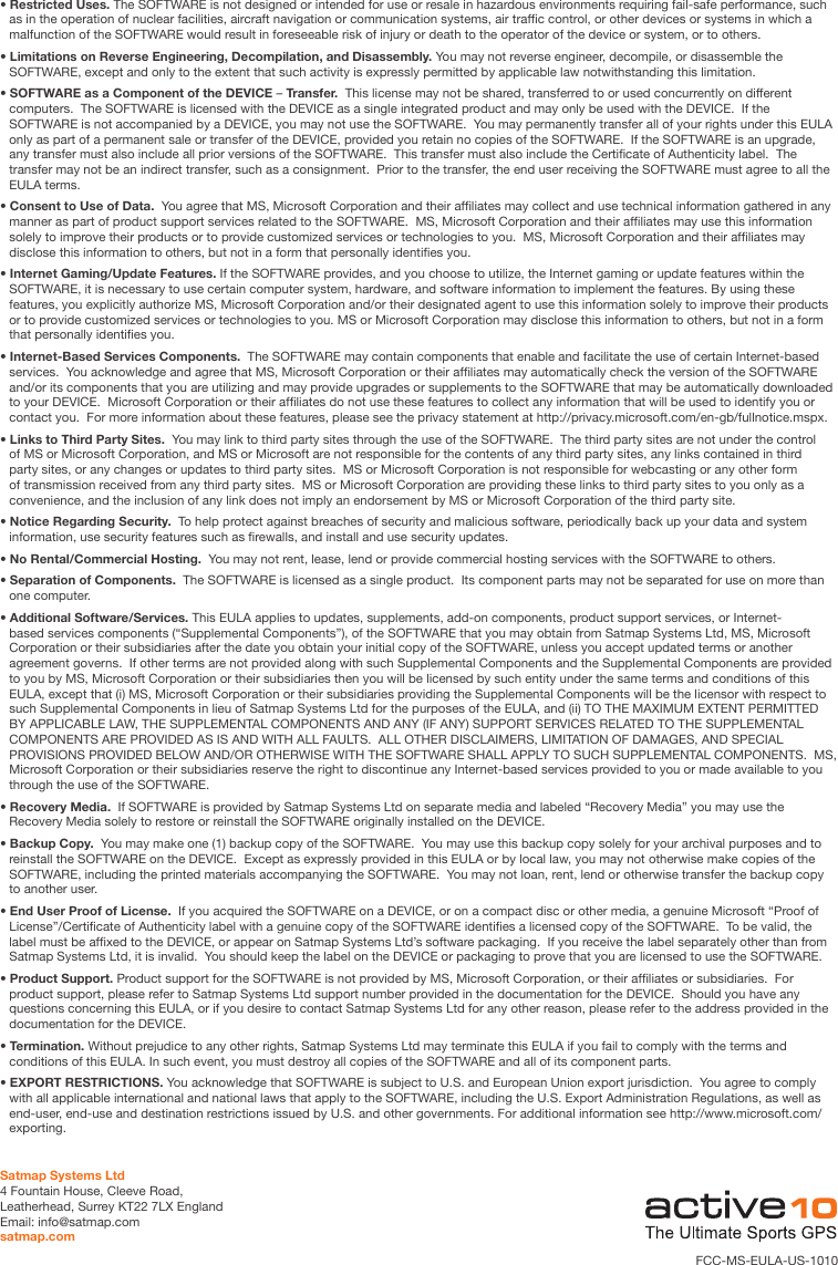 • Restricted Uses. The SOFTWARE is not designed or intended for use or resale in hazardous environments requiring fail-safe performance, such as in the operation of nuclear facilities, aircraft navigation or communication systems, air trafc control, or other devices or systems in which a malfunction of the SOFTWARE would result in foreseeable risk of injury or death to the operator of the device or system, or to others.• Limitations on Reverse Engineering, Decompilation, and Disassembly. You may not reverse engineer, decompile, or disassemble the SOFTWARE, except and only to the extent that such activity is expressly permitted by applicable law notwithstanding this limitation.• SOFTWARE as a Component of the DEVICE – Transfer.  This license may not be shared, transferred to or used concurrently on different computers.  The SOFTWARE is licensed with the DEVICE as a single integrated product and may only be used with the DEVICE.  If the SOFTWARE is not accompanied by a DEVICE, you may not use the SOFTWARE.  You may permanently transfer all of your rights under this EULA only as part of a permanent sale or transfer of the DEVICE, provided you retain no copies of the SOFTWARE.  If the SOFTWARE is an upgrade, any transfer must also include all prior versions of the SOFTWARE.  This transfer must also include the Certicate of Authenticity label.  The transfer may not be an indirect transfer, such as a consignment.  Prior to the transfer, the end user receiving the SOFTWARE must agree to all the EULA terms.• Consent to Use of Data.  You agree that MS, Microsoft Corporation and their afliates may collect and use technical information gathered in any manner as part of product support services related to the SOFTWARE.  MS, Microsoft Corporation and their afliates may use this information solely to improve their products or to provide customized services or technologies to you.  MS, Microsoft Corporation and their afliates may disclose this information to others, but not in a form that personally identies you.• Internet Gaming/Update Features. If the SOFTWARE provides, and you choose to utilize, the Internet gaming or update features within the SOFTWARE, it is necessary to use certain computer system, hardware, and software information to implement the features. By using these features, you explicitly authorize MS, Microsoft Corporation and/or their designated agent to use this information solely to improve their products or to provide customized services or technologies to you. MS or Microsoft Corporation may disclose this information to others, but not in a form that personally identies you.• Internet-Based Services Components.  The SOFTWARE may contain components that enable and facilitate the use of certain Internet-based services.  You acknowledge and agree that MS, Microsoft Corporation or their afliates may automatically check the version of the SOFTWARE and/or its components that you are utilizing and may provide upgrades or supplements to the SOFTWARE that may be automatically downloaded to your DEVICE.  Microsoft Corporation or their afliates do not use these features to collect any information that will be used to identify you or contact you.  For more information about these features, please see the privacy statement at http://privacy.microsoft.com/en-gb/fullnotice.mspx.• Links to Third Party Sites.  You may link to third party sites through the use of the SOFTWARE.  The third party sites are not under the control of MS or Microsoft Corporation, and MS or Microsoft are not responsible for the contents of any third party sites, any links contained in third party sites, or any changes or updates to third party sites.  MS or Microsoft Corporation is not responsible for webcasting or any other form of transmission received from any third party sites.  MS or Microsoft Corporation are providing these links to third party sites to you only as a convenience, and the inclusion of any link does not imply an endorsement by MS or Microsoft Corporation of the third party site.• Notice Regarding Security.  To help protect against breaches of security and malicious software, periodically back up your data and system information, use security features such as rewalls, and install and use security updates. • No Rental/Commercial Hosting.  You may not rent, lease, lend or provide commercial hosting services with the SOFTWARE to others.• Separation of Components.  The SOFTWARE is licensed as a single product.  Its component parts may not be separated for use on more than one computer.• Additional Software/Services. This EULA applies to updates, supplements, add-on components, product support services, or Internet-based services components (“Supplemental Components”), of the SOFTWARE that you may obtain from Satmap Systems Ltd, MS, Microsoft Corporation or their subsidiaries after the date you obtain your initial copy of the SOFTWARE, unless you accept updated terms or another agreement governs.  If other terms are not provided along with such Supplemental Components and the Supplemental Components are provided to you by MS, Microsoft Corporation or their subsidiaries then you will be licensed by such entity under the same terms and conditions of this EULA, except that (i) MS, Microsoft Corporation or their subsidiaries providing the Supplemental Components will be the licensor with respect to such Supplemental Components in lieu of Satmap Systems Ltd for the purposes of the EULA, and (ii) TO THE MAXIMUM EXTENT PERMITTED BY APPLICABLE LAW, THE SUPPLEMENTAL COMPONENTS AND ANY (IF ANY) SUPPORT SERVICES RELATED TO THE SUPPLEMENTAL COMPONENTS ARE PROVIDED AS IS AND WITH ALL FAULTS.  ALL OTHER DISCLAIMERS, LIMITATION OF DAMAGES, AND SPECIAL PROVISIONS PROVIDED BELOW AND/OR OTHERWISE WITH THE SOFTWARE SHALL APPLY TO SUCH SUPPLEMENTAL COMPONENTS.  MS, Microsoft Corporation or their subsidiaries reserve the right to discontinue any Internet-based services provided to you or made available to you through the use of the SOFTWARE.• Recovery Media.  If SOFTWARE is provided by Satmap Systems Ltd on separate media and labeled “Recovery Media” you may use the Recovery Media solely to restore or reinstall the SOFTWARE originally installed on the DEVICE. • Backup Copy.  You may make one (1) backup copy of the SOFTWARE.  You may use this backup copy solely for your archival purposes and to reinstall the SOFTWARE on the DEVICE.  Except as expressly provided in this EULA or by local law, you may not otherwise make copies of the SOFTWARE, including the printed materials accompanying the SOFTWARE.  You may not loan, rent, lend or otherwise transfer the backup copy to another user.• End User Proof of License.  If you acquired the SOFTWARE on a DEVICE, or on a compact disc or other media, a genuine Microsoft “Proof of License”/Certicate of Authenticity label with a genuine copy of the SOFTWARE identies a licensed copy of the SOFTWARE.  To be valid, the label must be afxed to the DEVICE, or appear on Satmap Systems Ltd’s software packaging.  If you receive the label separately other than from Satmap Systems Ltd, it is invalid.  You should keep the label on the DEVICE or packaging to prove that you are licensed to use the SOFTWARE.• Product Support. Product support for the SOFTWARE is not provided by MS, Microsoft Corporation, or their afliates or subsidiaries.  For product support, please refer to Satmap Systems Ltd support number provided in the documentation for the DEVICE.  Should you have any questions concerning this EULA, or if you desire to contact Satmap Systems Ltd for any other reason, please refer to the address provided in the documentation for the DEVICE.• Termination. Without prejudice to any other rights, Satmap Systems Ltd may terminate this EULA if you fail to comply with the terms and conditions of this EULA. In such event, you must destroy all copies of the SOFTWARE and all of its component parts.• EXPORT RESTRICTIONS. You acknowledge that SOFTWARE is subject to U.S. and European Union export jurisdiction.  You agree to comply with all applicable international and national laws that apply to the SOFTWARE, including the U.S. Export Administration Regulations, as well as end-user, end-use and destination restrictions issued by U.S. and other governments. For additional information see http://www.microsoft.com/exporting.Satmap Systems Ltd4 Fountain House, Cleeve Road, Leatherhead, Surrey KT22 7LX England          Email: info@satmap.comsatmap.comFCC-MS-EULA-US-1010