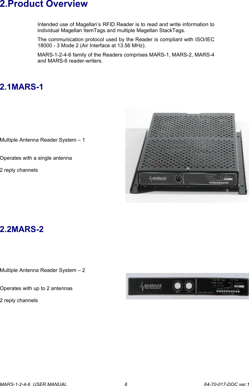 2.Product OverviewIntended use of Magellan&rsquo;s RFID Reader is to read and write information to individual Magellan ItemTags and multiple Magellan StackTags.The communication protocol used by the Reader is compliant with ISO/IEC 18000 - 3 Mode 2 (Air Interface at 13.56 MHz).MARS-1-2-4-6 family of the Readers comprises MARS-1, MARS-2, MARS-4 and MARS-6 reader-writers.2.1MARS-1Multiple Antenna Reader System &ndash; 1Operates with a single antenna2 reply channels2.2MARS-2Multiple Antenna Reader System &ndash; 2Operates with up to 2 antennas 2 reply channelsMARS-1-2-4-6  USER MANUAL             64-70-017-DOC ver.18