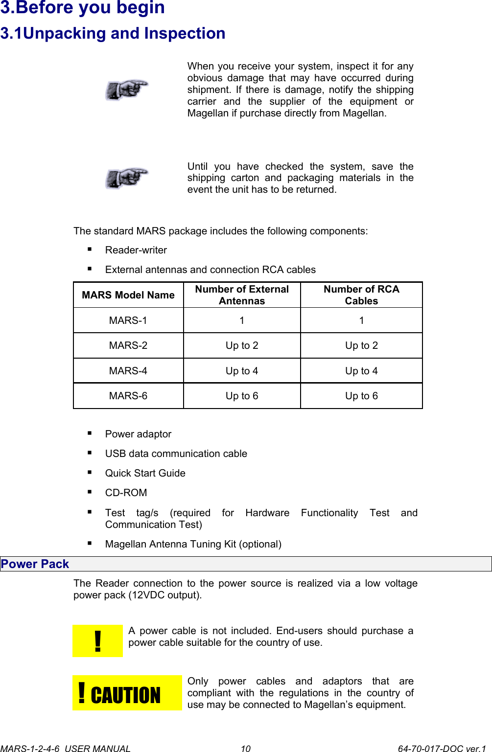 3.Before you begin3.1Unpacking and InspectionWhen you receive your system, inspect it for any obvious damage that may have occurred during shipment. If there is damage, notify the shipping carrier   and   the   supplier   of   the   equipment   or Magellan if purchase directly from Magellan.Until   you   have   checked   the   system,   save   the shipping   carton   and   packaging   materials   in   the event the unit has to be returned.The standard MARS package includes the following components:Reader-writerExternal antennas and connection RCA cablesMARS Model Name Number of External AntennasNumber of RCA CablesMARS-1 1 1MARS-2 Up to 2 Up to 2MARS-4 Up to 4 Up to 4MARS-6 Up to 6 Up to 6Power adaptorUSB data communication cable Quick Start Guide CD-ROMTest   tag/s   (required   for   Hardware   Functionality   Test   and Communication Test) Magellan Antenna Tuning Kit (optional)Power PackThe Reader connection to the power source is realized via a low voltage power pack (12VDC output).!A power cable is not included. End-users should purchase a power cable suitable for the country of use.!  CAUTIONOnly   power   cables   and   adaptors   that   are compliant   with   the  regulations   in   the   country  of use may be connected to Magellan&rsquo;s equipment.MARS-1-2-4-6  USER MANUAL             64-70-017-DOC ver.110