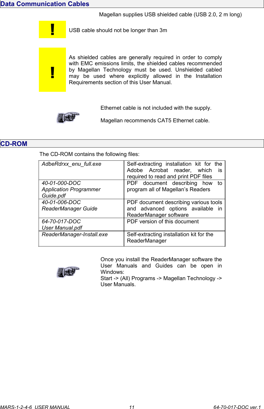 Data Communication CablesMagellan supplies USB shielded cable (USB 2.0, 2 m long)!USB cable should not be longer than 3m!As shielded cables are generally required in order to comply with EMC emissions limits, the shielded cables recommended by   Magellan   Technology   must   be   used.   Unshielded   cabled may   be   used   where   explicitly   allowed   in   the   Installation Requirements section of this User Manual.Ethernet cable is not included with the supply.Magellan recommends CAT5 Ethernet cable.CD-ROMThe CD-ROM contains the following files:AdbeRdrxx_enu_full.exe Self-extracting   installation   kit   for   the Adobe   Acrobat   reader,   which   is required to read and print PDF files40-01-000-DOCApplication Programmer Guide.pdfPDF   document   describing   how   to program all of Magellan&rsquo;s Readers40-01-006-DOCReaderManager GuidePDF document describing various tools and   advanced   options   available   in ReaderManager software64-70-017-DOCUser Manual.pdfPDF version of this documentReaderManager-Install.exe Self-extracting installation kit for theReaderManagerOnce you install the ReaderManager software the User   Manuals   and   Guides   can   be   open   in Windows:Start -> (All) Programs -> Magellan Technology -> User Manuals.MARS-1-2-4-6  USER MANUAL             64-70-017-DOC ver.111