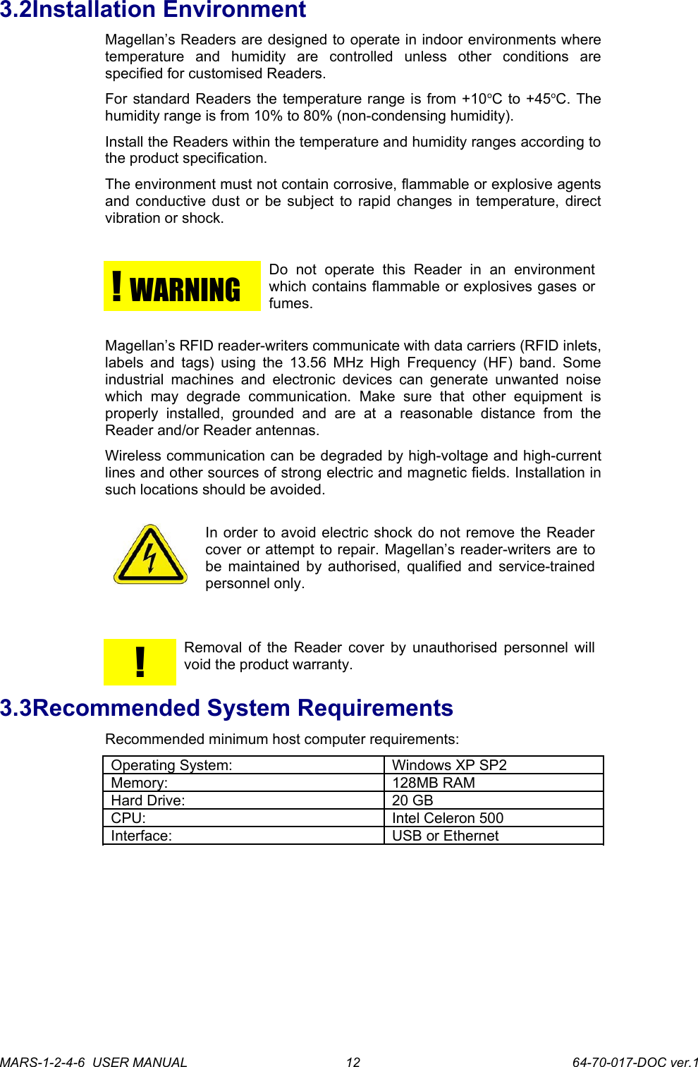 3.2Installation EnvironmentMagellan&rsquo;s Readers are designed to operate in indoor environments where temperature   and   humidity   are   controlled   unless   other   conditions   are specified for customised Readers.For standard Readers the temperature range is from +10oC to +45oC. The humidity range is from 10% to 80% (non-condensing humidity).Install the Readers within the temperature and humidity ranges according to the product specification.The environment must not contain corrosive, flammable or explosive agents and conductive dust or be subject to rapid changes in temperature, direct vibration or shock.!  WARNING Do   not   operate   this   Reader   in   an   environment which contains flammable or explosives gases or fumes.Magellan&rsquo;s RFID reader-writers communicate with data carriers (RFID inlets, labels and tags) using the 13.56 MHz High Frequency (HF) band. Some industrial  machines  and  electronic devices can  generate  unwanted  noise which   may   degrade   communication.   Make   sure   that   other   equipment   is properly   installed,   grounded   and   are   at   a   reasonable   distance   from   the Reader and/or Reader antennas.Wireless communication can be degraded by high-voltage and high-current lines and other sources of strong electric and magnetic fields. Installation in such locations should be avoided.In order to avoid electric shock do not remove the Reader cover or attempt to repair. Magellan&rsquo;s reader-writers are to be maintained by authorised, qualified and service-trained personnel only. !Removal of the Reader cover by unauthorised personnel will void the product warranty.3.3Recommended System RequirementsRecommended minimum host computer requirements:Operating System: Windows XP SP2Memory: 128MB RAMHard Drive: 20 GBCPU: Intel Celeron 500Interface: USB or EthernetMARS-1-2-4-6  USER MANUAL             64-70-017-DOC ver.112